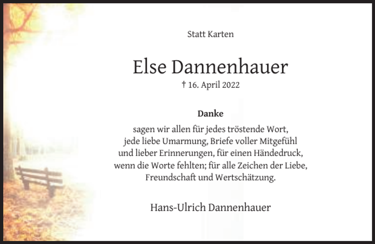 <p>Statt Karten</p><p>Else Dannenhauer<br />† 16. April 2022</p><p>Danke<br />sagen wir allen für jedes tröstende Wort,<br />jede liebe Umarmung, Briefe voller Mitgefühl<br />und lieber Erinnerungen, für einen Händedruck,<br />wenn die Worte fehlten; für alle Zeichen der Liebe,<br />Freundschaft und Wertschätzung.</p><p>Hans-Ulrich Dannenhauer</p>