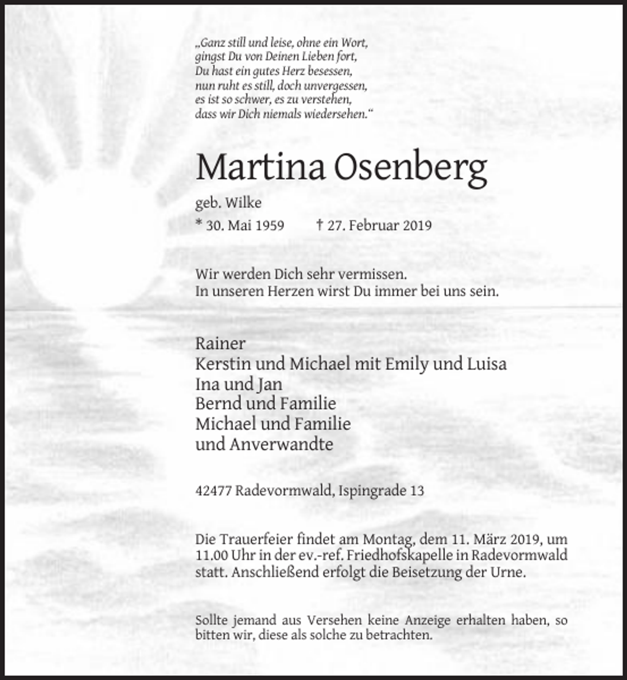 <p>„Ganz still und leise, ohne ein Wort,<br />gingst Du von Deinen Lieben fort,<br />Du hast ein gutes Herz besessen,<br />nun ruht es still, doch unvergessen,<br />es ist so schwer, es zu verstehen,<br />dass wir Dich niemals wiedersehen.“</p><p>Martina Osenberg<br />geb. Wilke<br />* 30. Mai 1959</p><p>† 27. Februar 2019</p><p>Wir werden Dich sehr vermissen.<br />In unseren Herzen wirst Du immer bei uns sein.</p><p>Rainer<br />Kerstin und Michael mit Emily und Luisa<br />Ina und Jan<br />Bernd und Familie<br />Michael und Familie<br />und Anverwandte<br />42477 Radevormwald, Ispingrade 13</p><p>Die Trauerfeier findet am Montag, dem 11. März 2019, um<br />11.00 Uhr in der ev.-ref. Friedhofskapelle in Radevormwald<br />statt. Anschließend erfolgt die Beisetzung der Urne.</p><p>Sollte jemand aus Versehen keine Anzeige erhalten haben, so<br />bitten wir, diese als solche zu betrachten.</p>