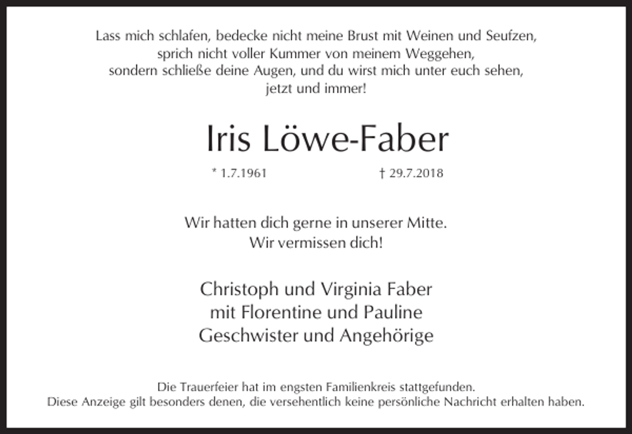 <p>Lass mich schlafen, bedecke nicht meine Brust mit Weinen und Seufzen,<br />sprich nicht voller Kummer von meinem Weggehen,<br />sondern schließe deine Augen, und du wirst mich unter euch sehen,<br />jetzt und immer!</p><p>Iris Löwe-Faber<br />* 1.7.1961</p><p>† 29.7.2018</p><p>Wir hatten dich gerne in unserer Mitte.<br />Wir vermissen dich!</p><p>Christoph und Virginia Faber<br />mit Florentine und Pauline<br />Geschwister und Angehörige<br />Die Trauerfeier hat im engsten Familienkreis stattgefunden.<br />Diese Anzeige gilt besonders denen, die versehentlich keine persönliche Nachricht erhalten haben.</p>