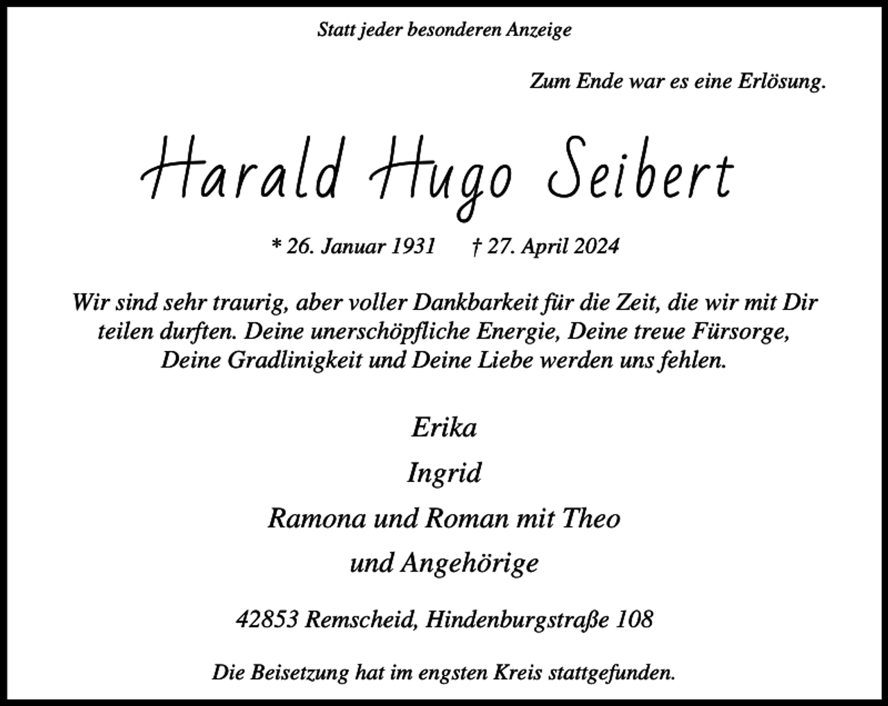 <p>Statt jeder besonderen Anzeige</p><p>Zum Ende war es eine Erlösung.</p><p>Harald Hugo Seibert<br />* 26. Januar 1931</p><p>† 27. April 2024</p><p>Wir sind sehr traurig, aber voller Dankbarkeit für die Zeit, die wir mit Dir<br />teilen durften. Deine unerschöpfliche Energie, Deine treue Fürsorge,<br />Deine Gradlinigkeit und Deine Liebe werden uns fehlen.</p><p>Erika<br />Ingrid<br />Ramona und Roman mit Theo<br />und Angehörige<br />42853 Remscheid, Hindenburgstraße 108<br />Die Beisetzung hat im engsten Kreis stattgefunden.</p>