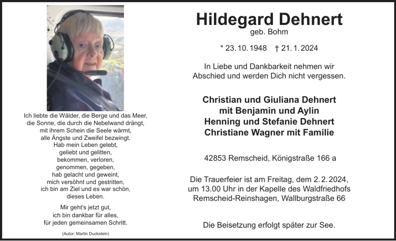 <p>Hildegard Dehnert<br />geb. Bohm</p><p>* 23. 10. 1948</p><p>† 21. 1. 2024</p><p>In Liebe und Dankbarkeit nehmen wir<br />Abschied und werden Dich nicht vergessen.</p><p>Ich liebte die Wälder, die Berge und das Meer,<br />die Sonne, die durch die Nebelwand drängt,<br />mit ihrem Schein die Seele wärmt,<br />alle Ängste und Zweifel bezwingt.<br />Hab mein Leben gelebt,<br />geliebt und gelitten,<br />bekommen, verloren,<br />genommen, gegeben,<br />hab gelacht und geweint,<br />mich versöhnt und gestritten,<br />ich bin am Ziel und es war schön,<br />dieses Leben.<br />Mir geht’s jetzt gut,<br />ich bin dankbar für alles,<br />für jeden gemeinsamen Schritt.<br />(Autor: Martin Duckstein)</p><p>Christian und Giuliana Dehnert<br />mit Benjamin und Aylin<br />Henning und Stefanie Dehnert<br />Christiane Wagner mit Familie<br />42853 Remscheid, Königstraße 166 a<br />Die Trauerfeier ist am Freitag, dem 2. 2. 2024,<br />um 13.00 Uhr in der Kapelle des Waldfriedhofs<br />Remscheid-Reinshagen, Wallburgstraße 66<br />Die Beisetzung erfolgt später zur See.</p>