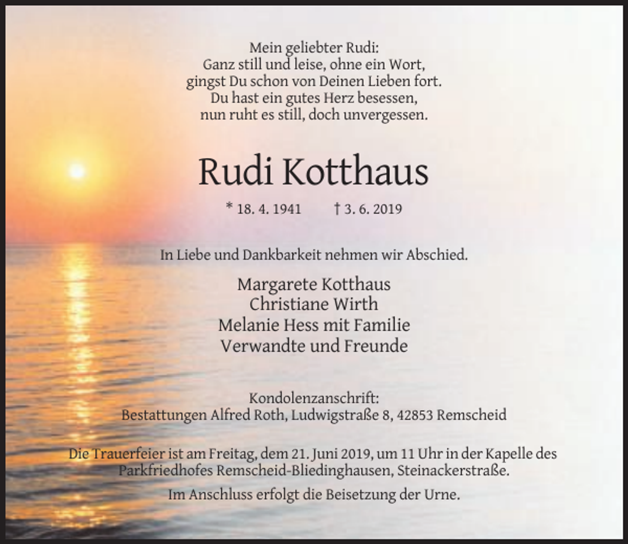 <p>Mein geliebter Rudi:<br />Ganz still und leise, ohne ein Wort,<br />gingst Du schon von Deinen Lieben fort.<br />Du hast ein gutes Herz besessen,<br />nun ruht es still, doch unvergessen.</p><p>Rudi Kotthaus<br />* 18. 4. 1941</p><p>† 3. 6. 2019</p><p>In Liebe und Dankbarkeit nehmen wir Abschied.</p><p>Margarete Kotthaus<br />Christiane Wirth<br />Melanie Hess mit Familie<br />Verwandte und Freunde<br />Kondolenzanschrift:<br />Bestattungen Alfred Roth, Ludwigstraße 8, 42853 Remscheid<br />Die Trauerfeier ist am Freitag, dem 21. Juni 2019, um 11 Uhr in der Kapelle des<br />Parkfriedhofes Remscheid-Bliedinghausen, Steinackerstraße.<br />Im Anschluss erfolgt die Beisetzung der Urne.</p>