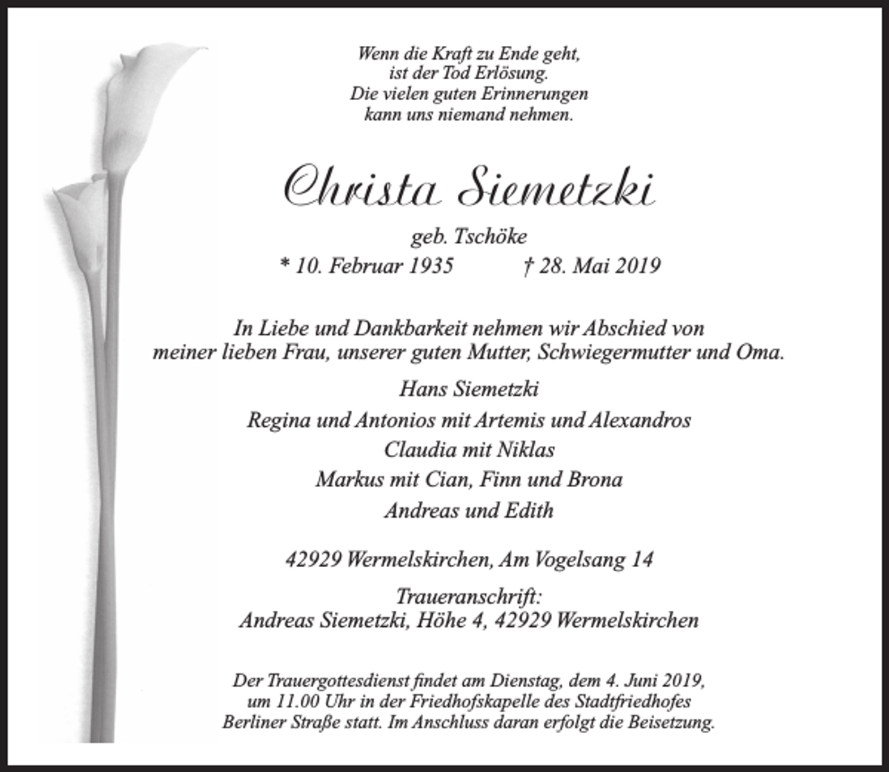 <p>Wenn die Kraft zu Ende geht,<br />ist der Tod Erlösung.<br />Die vielen guten Erinnerungen<br />kann uns niemand nehmen.</p><p>Christa Siemetzki</p><p>geb. Tschöke<br />* 10. Februar 1935<br />† 28. Mai 2019<br />In Liebe und Dankbarkeit nehmen wir Abschied von<br />meiner lieben Frau, unserer guten Mutter, Schwiegermutter und Oma.<br />Hans Siemetzki<br />Regina und Antonios mit Artemis und Alexandros<br />Claudia mit Niklas<br />Markus mit Cian, Finn und Brona<br />Andreas und Edith<br />42929 Wermelskirchen, Am Vogelsang 14<br />Traueranschrift:<br />Andreas Siemetzki, Höhe 4, 42929 Wermelskirchen<br />Der Trauergottesdienst ﬁndet am Dienstag, dem 4. Juni 2019,<br />um 11.00 Uhr in der Friedhofskapelle des Stadtfriedhofes<br />Berliner Straße statt. Im Anschluss daran erfolgt die Beisetzung.</p>