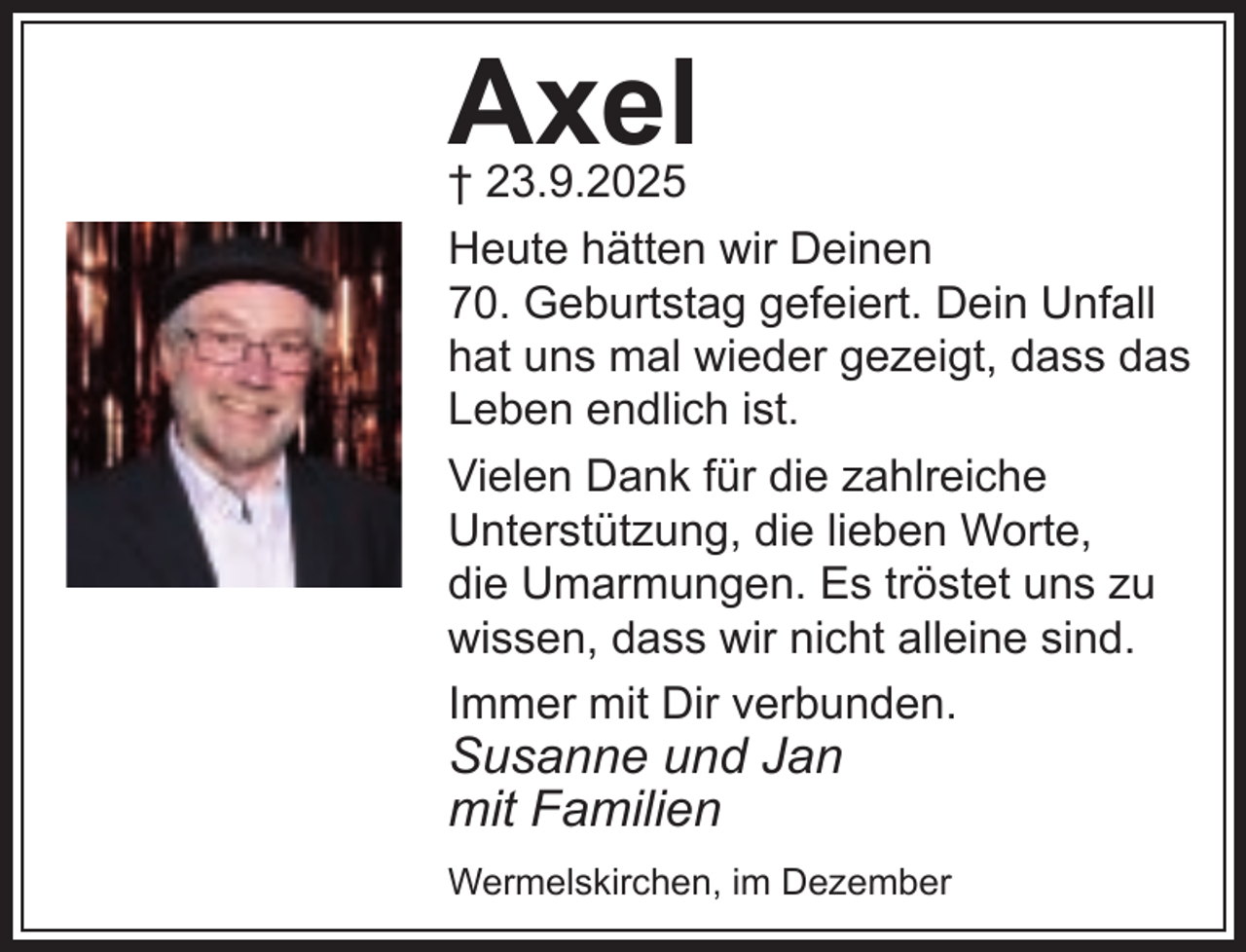 <p>Axel</p><p>† 23.9.2025<br />Heute hätten wir Deinen<br />70. Geburtstag gefeiert. Dein Unfall<br />hat uns mal wieder gezeigt, dass das<br />Leben endlich ist.<br />Vielen Dank für die zahlreiche<br />Unterstützung, die lieben Worte,<br />die Umarmungen. Es tröstet uns zu<br />wissen, dass wir nicht alleine sind.<br />Immer mit Dir verbunden.</p><p>Susanne und Jan<br />mit Familien</p><p>Wermelskirchen, im Dezember</p>
