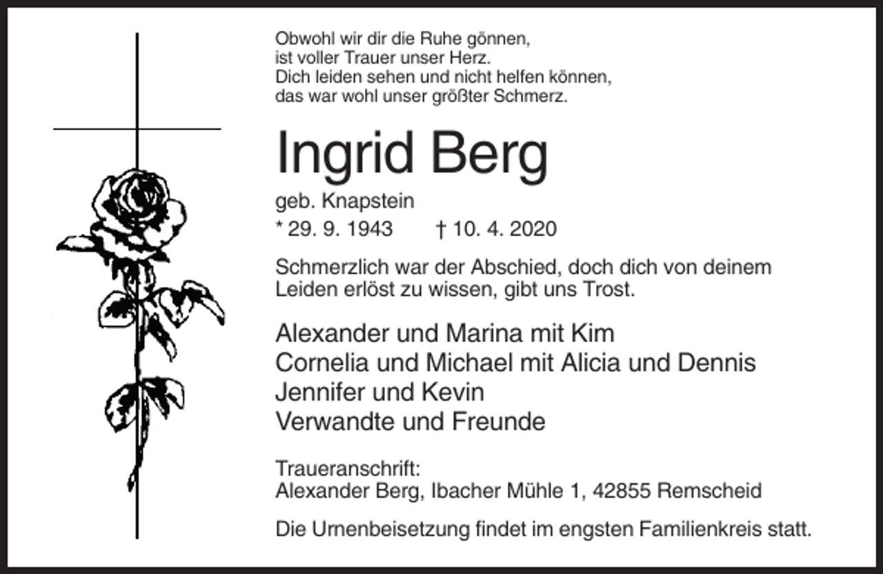 <p>Obwohl wir dir die Ruhe gönnen,<br />ist voller Trauer unser Herz.<br />Dich leiden sehen und nicht helfen können,<br />das war wohl unser größter Schmerz.</p><p>Ingrid Berg<br />geb. Knapstein<br />* 29. 9. 1943<br />† 10. 4. 2020<br />Schmerzlich war der Abschied, doch dich von deinem<br />Leiden erlöst zu wissen, gibt uns Trost.</p><p>Alexander und Marina mit Kim<br />Cornelia und Michael mit Alicia und Dennis<br />Jennifer und Kevin<br />Verwandte und Freunde<br />Traueranschrift:<br />Alexander Berg, Ibacher Mühle 1, 42855 Remscheid<br />Die Urnenbeisetzung findet im engsten Familienkreis statt.</p>