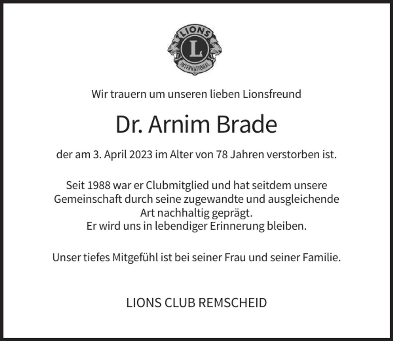 <p>Wir trauern um unseren lieben Lionsfreund</p><p>Dr. Arnim Brade<br />der am 3. April 2023 im Alter von 78 Jahren verstorben ist.<br />Seit 1988 war er Clubmitglied und hat seitdem unsere<br />Gemeinschaft durch seine zugewandte und ausgleichende<br />Art nachhaltig geprägt.<br />Er wird uns in lebendiger Erinnerung bleiben.<br />Unser tiefes Mitgefühl ist bei seiner Frau und seiner Familie.</p><p>LIONS CLUB REMSCHEID</p>