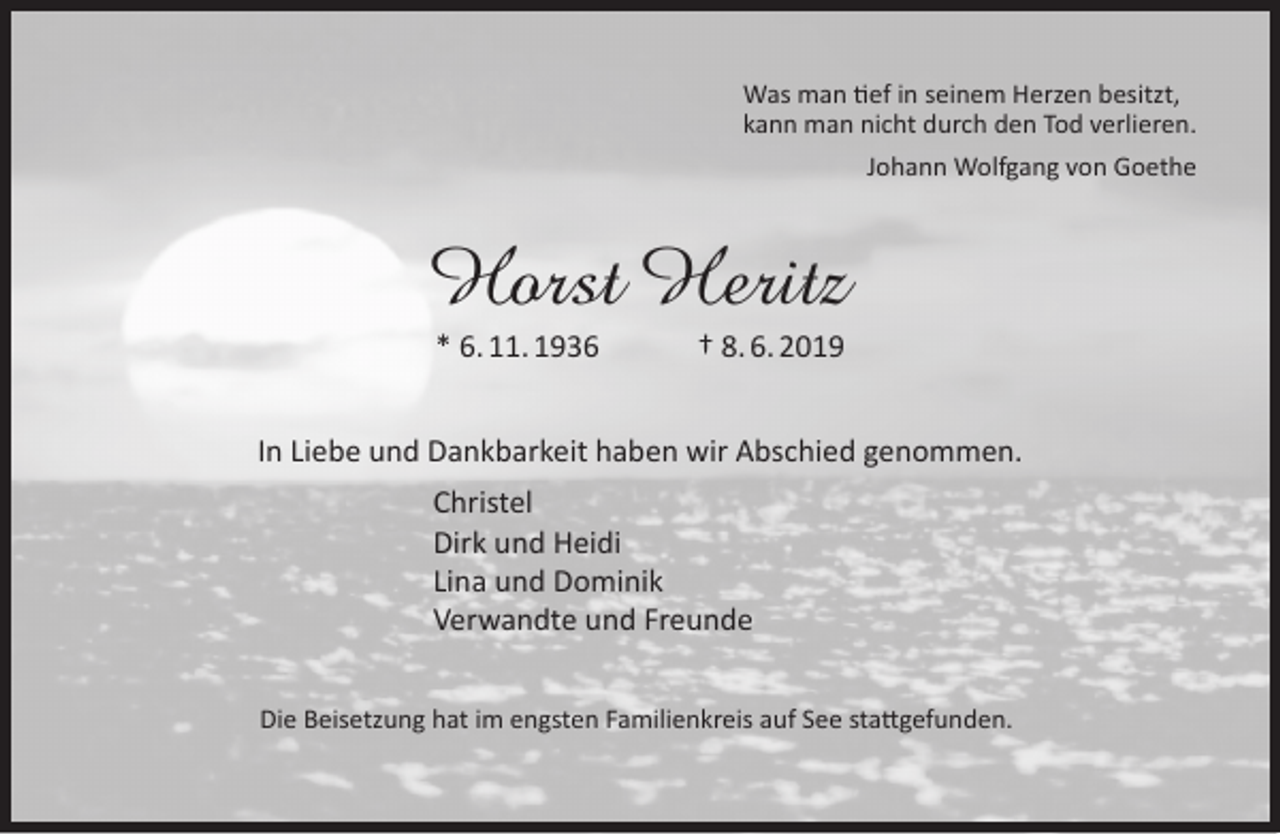 <p>Was man tief in seinem Herzen besitzt,<br />kann man nicht durch den Tod verlieren.<br />Johann Wolfgang von Goethe</p><p>Horst Heritz<br />* 6. 11. 1936</p><p>† 8. 6. 2019</p><p>In Liebe und Dankbarkeit haben wir Abschied genommen.<br />Christel<br />Dirk und Heidi<br />Lina und Dominik<br />Verwandte und Freunde<br />Die Beisetzung hat im engsten Familienkreis auf See stattgefunden.</p>