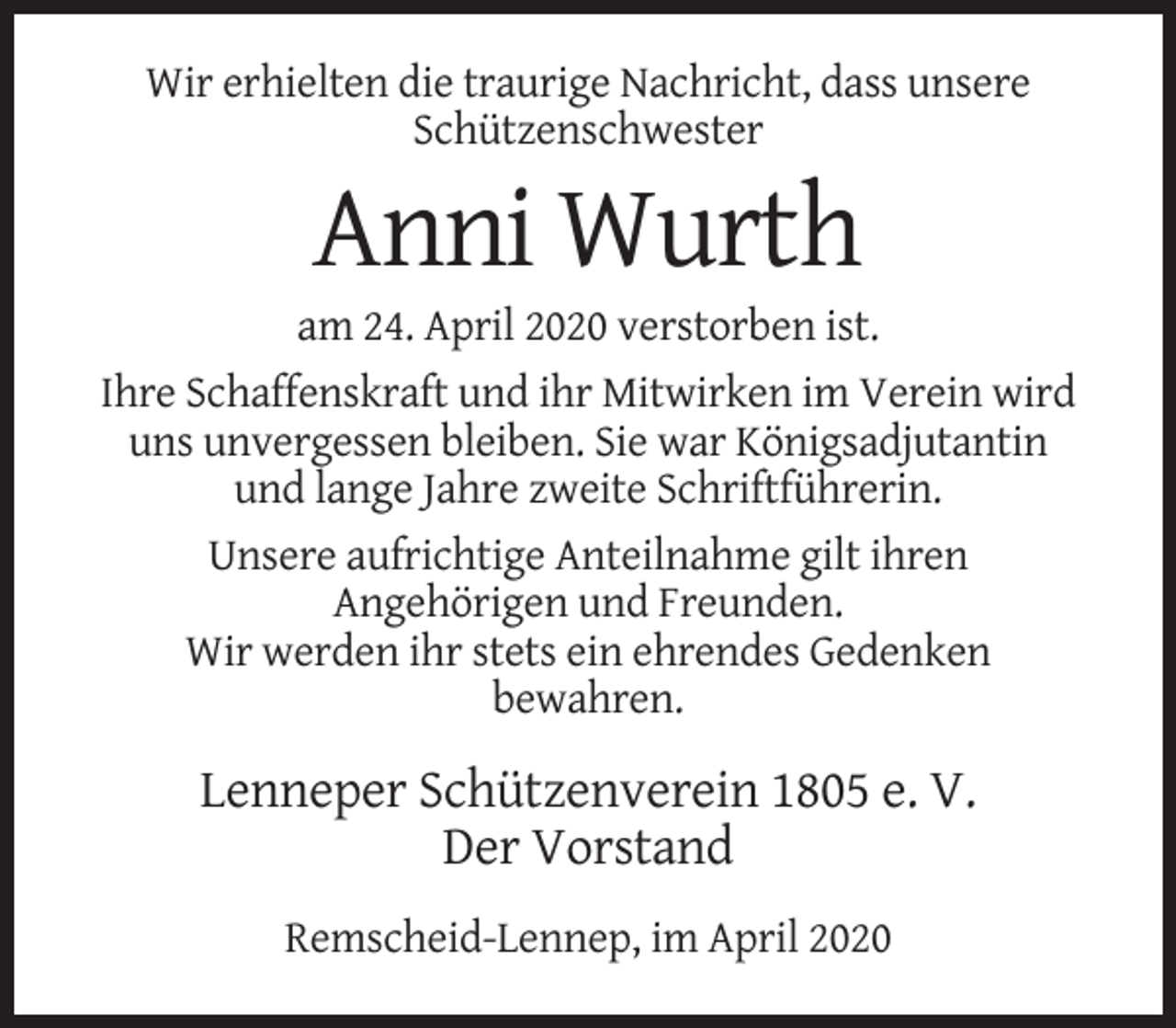 <p>Wir erhielten die traurige Nachricht, dass unsere<br />Schützenschwester</p><p>Anni Wurth<br />am 24. April 2020 verstorben ist.<br />Ihre Schaffenskraft und ihr Mitwirken im Verein wird<br />uns unvergessen bleiben. Sie war Königsadjutantin<br />und lange Jahre zweite Schriftführerin.<br />Unsere aufrichtige Anteilnahme gilt ihren<br />Angehörigen und Freunden.<br />Wir werden ihr stets ein ehrendes Gedenken<br />bewahren.</p><p>Lenneper Schützenverein 1805 e. V.<br />Der Vorstand<br />Remscheid-Lennep, im April 2020</p>