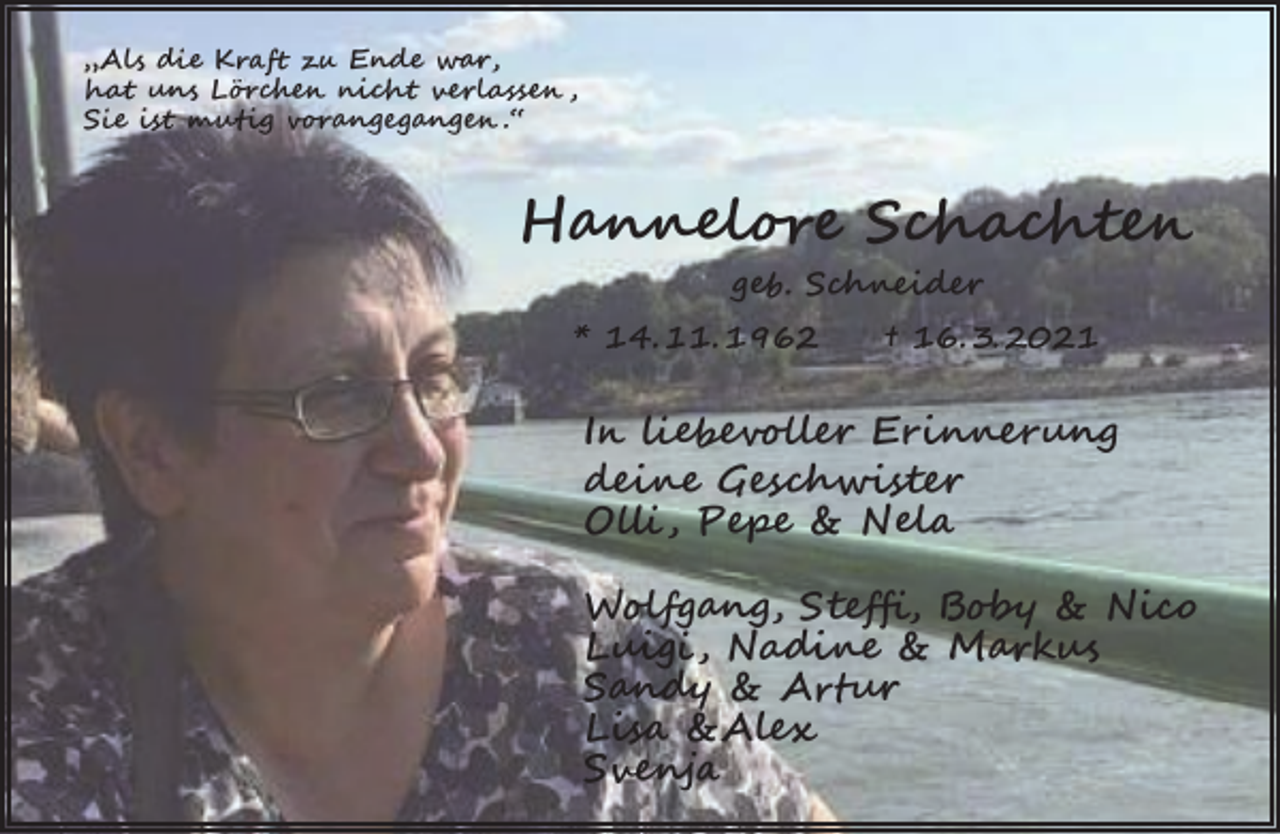 <p>„Als die Kraft zu Ende war,<br />hat uns Lörchen nicht verlassen ,<br />Sie ist mutig vorangegangen .“</p><p>Hannelore Schachten<br />geb. Schneider<br />* 14. 11. 1962</p><p>† 16. 3. 2021</p><p>In liebevoller Erinnerung<br />deine Geschwister<br />Olli , Pepe &amp; Nela<br />Wolfgang, Steffi, Boby &amp; Nico<br />Luigi , Nadine &amp; Markus<br />Sandy &amp; Artur<br />Lisa &amp;Alex<br />Svenja</p>