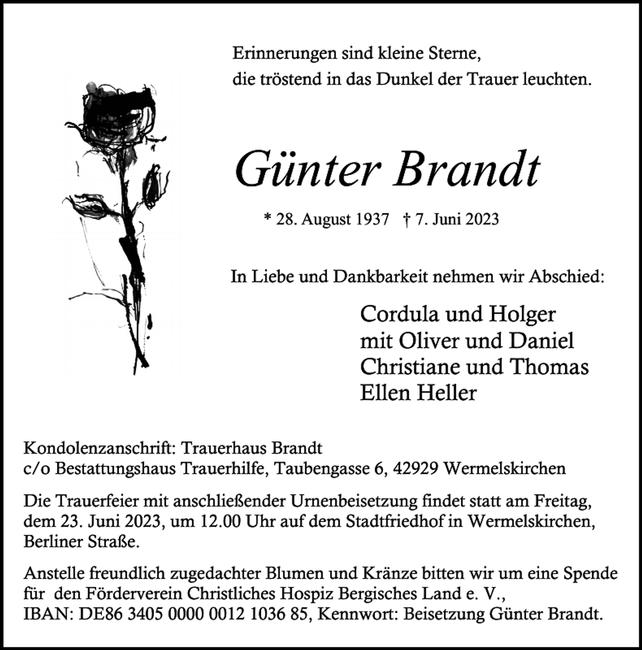 <p>Erinnerungen sind kleine Sterne,<br />die tröstend in das Dunkel der Trauer leuchten.</p><p>Günter Brandt<br />* 28. August 1937 † 7. Juni 2023</p><p>In Liebe und Dankbarkeit nehmen wir Abschied:</p><p>Cordula und Holger<br />mit Oliver und Daniel<br />Christiane und Thomas<br />Ellen Heller<br />Kondolenzanschrift: Trauerhaus Brandt<br />c/o Bestattungshaus Trauerhilfe, Taubengasse 6, 42929 Wermelskirchen<br />Die Trauerfeier mit anschließender Urnenbeisetzung findet statt am Freitag,<br />dem 23. Juni 2023, um 12.00 Uhr auf dem Stadtfriedhof in Wermelskirchen,<br />Berliner Straße.<br />Anstelle freundlich zugedachter Blumen und Kränze bitten wir um eine Spende<br />für den Förderverein Christliches Hospiz Bergisches Land e. V.,<br />IBAN: DE86 3405 0012 1036 85, Kennwort: Beisetzung Günter Brandt.</p>