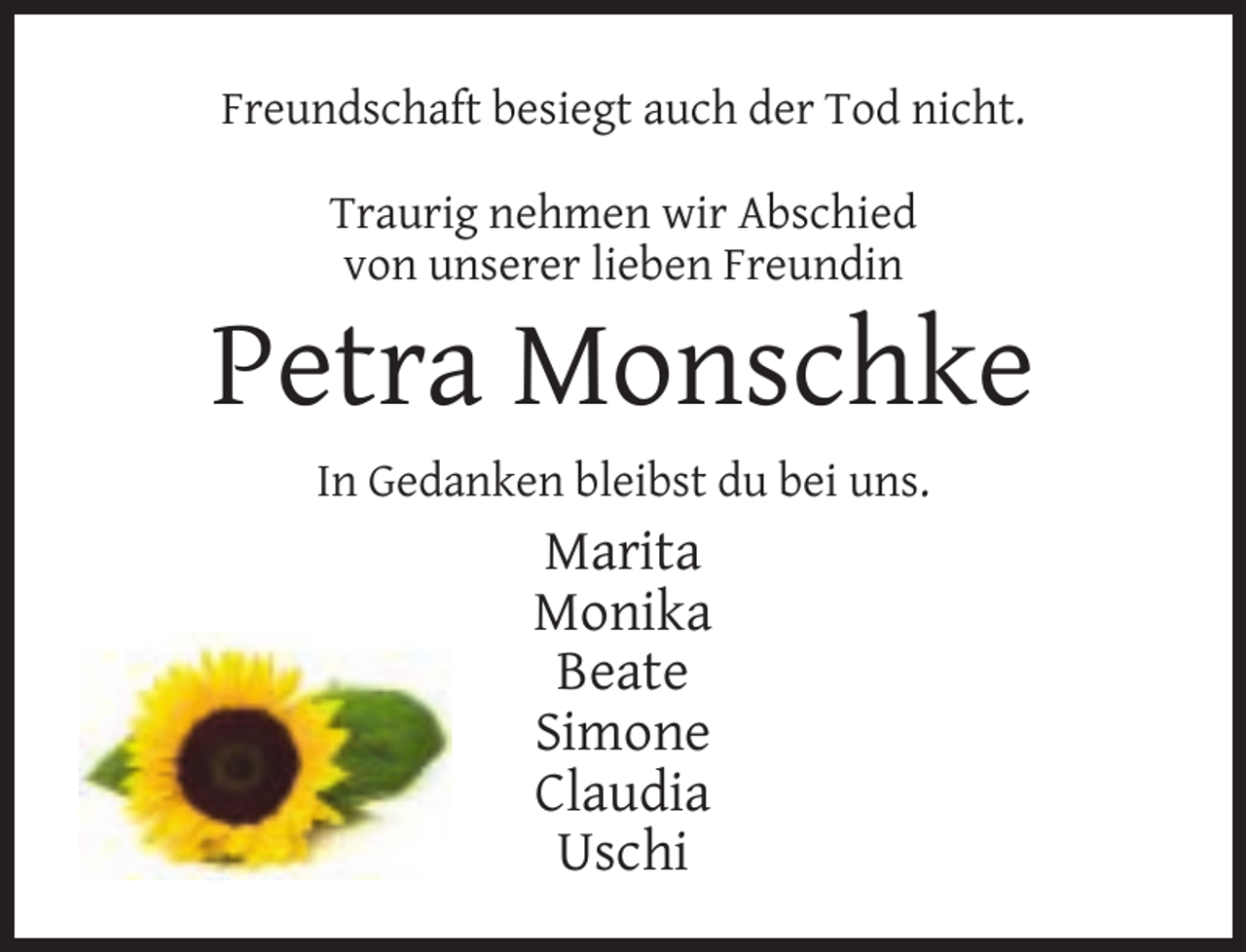 <p>Freundschaft besiegt auch der Tod nicht.<br />Traurig nehmen wir Abschied<br />von unserer lieben Freundin</p><p>Petra Monschke<br />In Gedanken bleibst du bei uns.</p><p>Marita<br />Monika<br />Beate<br />Simone<br />Claudia<br />Uschi</p>