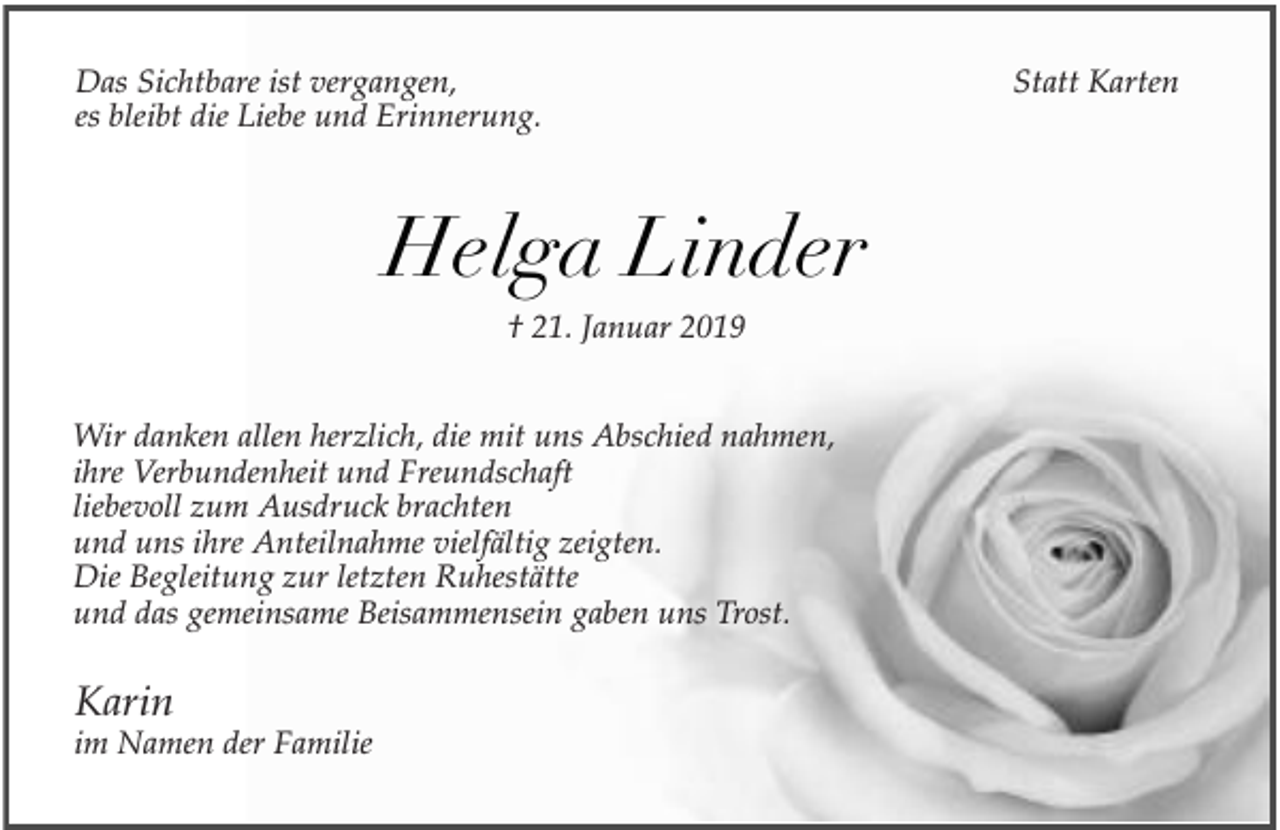 <p>Das Sichtbare ist vergangen,<br />es bleibt die Liebe und Erinnerung.</p><p>Helga Linder<br />† 21. Januar 2019<br />Wir danken allen herzlich, die mit uns Abschied nahmen,<br />ihre Verbundenheit und Freundschaft<br />liebevoll zum Ausdruck brachten<br />und uns ihre Anteilnahme vielfältig zeigten.<br />Die Begleitung zur letzten Ruhestätte<br />und das gemeinsame Beisammensein gaben uns Trost.</p><p>Karin</p><p>im Namen der Familie</p><p>Statt Karten</p>