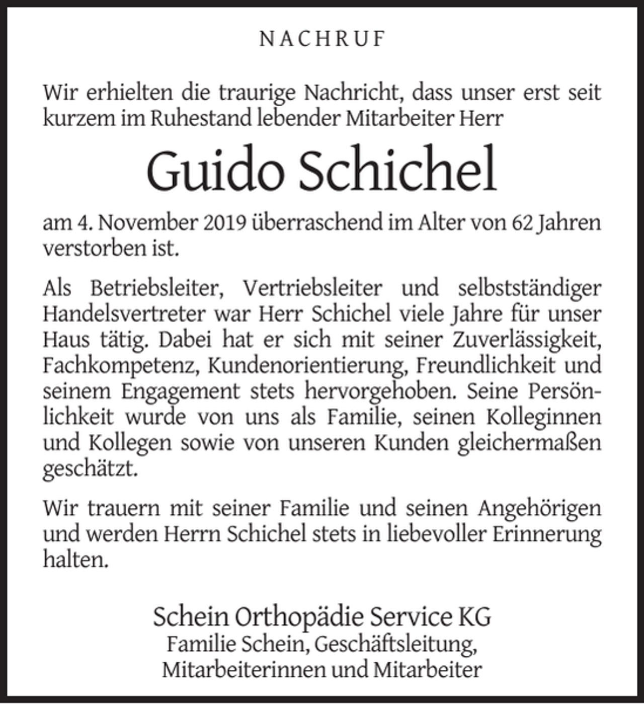 <p>NACHRUF<br />Wir erhielten die traurige Nachricht, dass unser erst seit<br />kurzem im Ruhestand lebender Mitarbeiter Herr</p><p>Guido Schichel</p><p>am 4. November 2019 überraschend im Alter von 62 Jahren<br />verstorben ist.<br />Als Betriebsleiter, Vertriebsleiter und selbstständiger<br />Handelsvertreter war Herr Schichel viele Jahre für unser<br />Haus tätig. Dabei hat er sich mit seiner Zuverlässigkeit,<br />Fachkompetenz, Kundenorientierung, Freundlichkeit und<br />seinem Engagement stets hervorgehoben. Seine Persönlichkeit wurde von uns als Familie, seinen Kolleginnen<br />und Kollegen sowie von unseren Kunden gleichermaßen<br />geschätzt.<br />Wir trauern mit seiner Familie und seinen Angehörigen<br />und werden Herrn Schichel stets in liebevoller Erinnerung<br />halten.</p><p>Schein Orthopädie Service KG<br />Familie Schein, Geschäftsleitung,<br />Mitarbeiterinnen und Mitarbeiter</p>