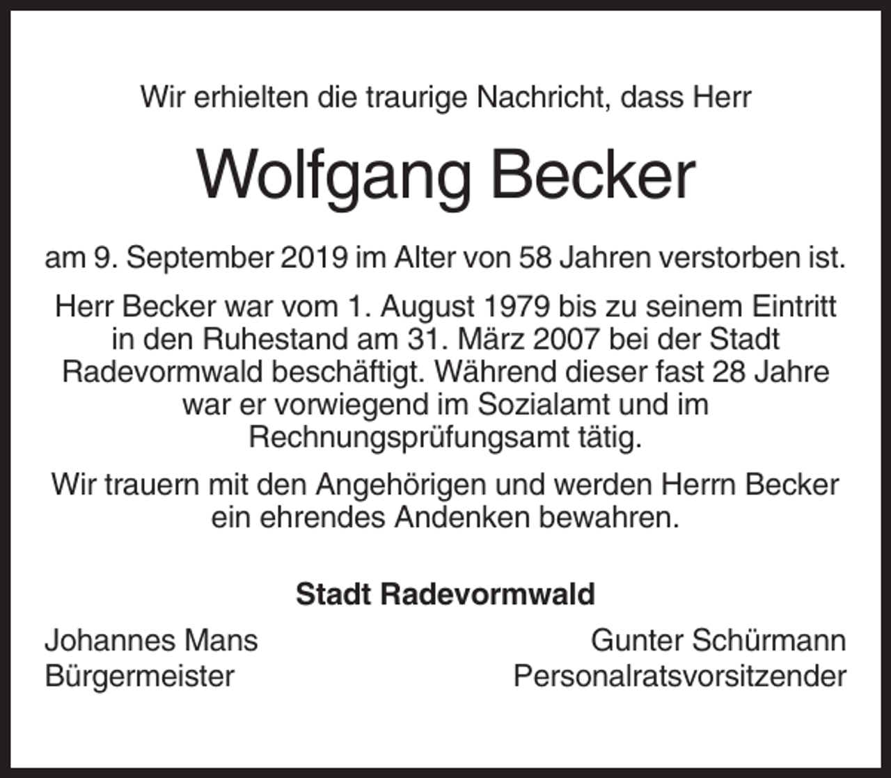 <p>Wir erhielten die traurige Nachricht, dass Herr</p><p>Wolfgang Becker<br />am 9. September 2019 im Alter von 58 Jahren verstorben ist.<br />Herr Becker war vom 1. August 1979 bis zu seinem Eintritt<br />in den Ruhestand am 31. März 2007 bei der Stadt<br />Radevormwald beschäftigt. Während dieser fast 28 Jahre<br />war er vorwiegend im Sozialamt und im<br />Rechnungsprüfungsamt tätig.<br />Wir trauern mit den Angehörigen und werden Herrn Becker<br />ein ehrendes Andenken bewahren.<br />Stadt Radevormwald<br />Johannes Mans<br />Bürgermeister</p><p>Gunter Schürmann<br />Personalratsvorsitzender</p>