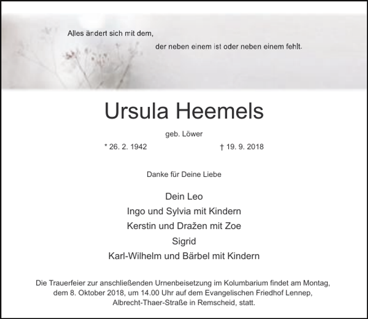 <p>Alles ändert sich mit dem,<br />der neben einem ist oder neben einem fehlt.</p><p>Ursula Heemels<br />geb. Löwer<br />* 26. 2. 1942</p><p>† 19. 9. 2018</p><p>Danke für Deine Liebe</p><p>Dein Leo<br />Ingo und Sylvia mit Kindern<br />Kerstin und Dražen mit Zoe<br />Sigrid<br />Karl-Wilhelm und Bärbel mit Kindern<br />Die Trauerfeier zur anschließenden Urnenbeisetzung im Kolumbarium findet am Montag,<br />dem 8. Oktober 2018, um 14.00 Uhr auf dem Evangelischen Friedhof Lennep,<br />Albrecht-Thaer-Straße in Remscheid, statt.</p>