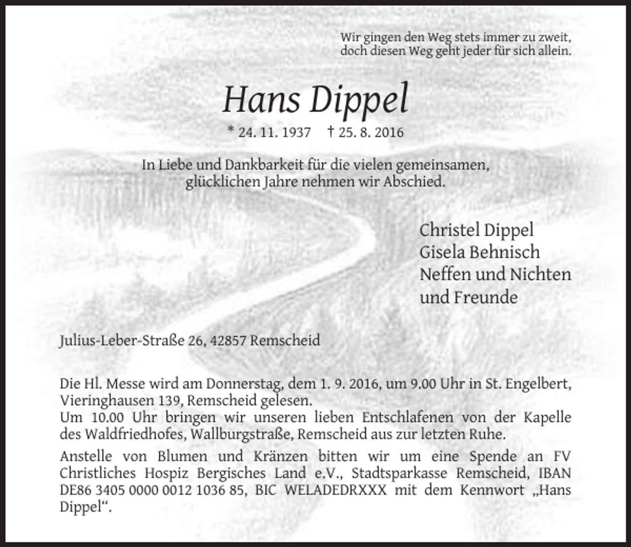 <p>Wir gingen den Weg stets immer zu zweit,<br />doch diesen Weg geht jeder für sich allein.</p><p>Hans Dippel<br />* 24. 11. 1937 † 25. 8. 2016<br />In Liebe und Dankbarkeit für die vielen gemeinsamen,<br />glücklichen Jahre nehmen wir Abschied.</p><p>Christel Dippel<br />Gisela Behnisch<br />Neffen und Nichten<br />und Freunde<br />Julius-Leber-Straße 26, 42857 Remscheid<br />Die Hl. Messe wird am Donnerstag, dem 1. 9. 2016, um 9.00 Uhr in St. Engelbert,<br />Vieringhausen 139, Remscheid gelesen.<br />Um 10.00 Uhr bringen wir unseren lieben Entschlafenen von der Kapelle<br />des Waldfriedhofes, Wallburgstraße, Remscheid aus zur letzten Ruhe.<br />Anstelle von Blumen und Kränzen bitten wir um eine Spende an FV<br />Christliches Hospiz Bergisches Land e.V., Stadtsparkasse Remscheid, IBAN<br />DE86 3405 0012 1036 85, BIC WELADEDRXXX mit dem Kennwort „Hans<br />Dippel“.</p>