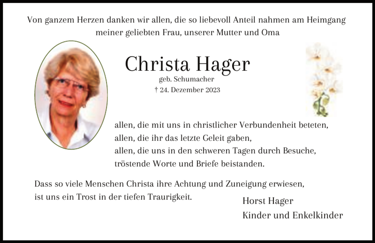 <p>Von ganzem Herzen danken wir allen, die so liebevoll Anteil nahmen am Heimgang<br />meiner geliebten Frau, unserer Mutter und Oma</p><p>Christa Hager<br />geb. Schumacher<br />† 24. Dezember 2023</p><p>allen, die mit uns in christlicher Verbundenheit beteten,<br />allen, die ihr das letzte Geleit gaben,<br />allen, die uns in den schweren Tagen durch Besuche,<br />tröstende Worte und Briefe beistanden.<br />Dass so viele Menschen Christa ihre Achtung und Zuneigung erwiesen,<br />ist uns ein Trost in der tiefen Traurigkeit.<br />Horst Hager</p><p>Kinder und Enkelkinder</p>