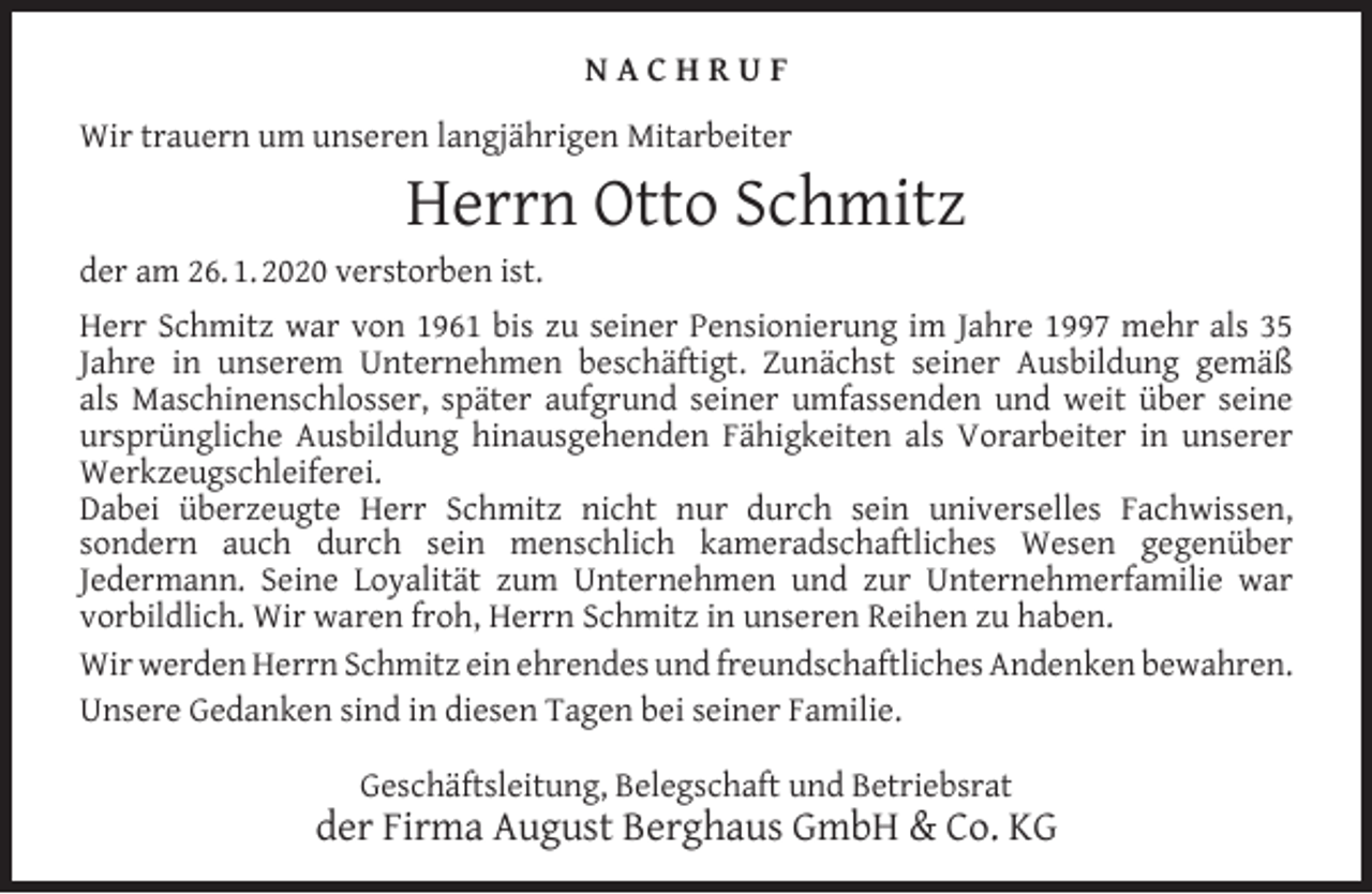 <p>NACHRUF<br />Wir trauern um unseren langjährigen Mitarbeiter</p><p>Herrn Otto Schmitz</p><p>der am 26. 1. 2020 verstorben ist.</p><p>Herr Schmitz war von 1961 bis zu seiner Pensionierung im Jahre 1997 mehr als 35<br />Jahre in unserem Unternehmen beschäftigt. Zunächst seiner Ausbildung gemäß<br />als Maschinenschlosser, später aufgrund seiner umfassenden und weit über seine<br />ursprüngliche Ausbildung hinausgehenden Fähigkeiten als Vorarbeiter in unserer<br />Werkzeugschleiferei.<br />Dabei überzeugte Herr Schmitz nicht nur durch sein universelles Fachwissen,<br />sondern auch durch sein menschlich kameradschaftliches Wesen gegenüber<br />Jedermann. Seine Loyalität zum Unternehmen und zur Unternehmerfamilie war<br />vorbildlich. Wir waren froh, Herrn Schmitz in unseren Reihen zu haben.<br />Wir werden Herrn Schmitz ein ehrendes und freundschaftliches Andenken bewahren.<br />Unsere Gedanken sind in diesen Tagen bei seiner Familie.<br />Geschäftsleitung, Belegschaft und Betriebsrat</p><p>der Firma August Berghaus GmbH &amp; Co. KG</p>