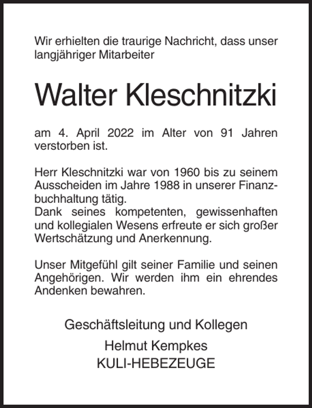 <p>Wir erhielten die traurige Nachricht, dass unser<br />langjähriger Mitarbeiter</p><p>Walter Kleschnitzki<br />am 4. April 2022 im Alter von 91 Jahren<br />verstorben ist.<br />Herr Kleschnitzki war von 1960 bis zu seinem<br />Ausscheiden im Jahre 1988 in unserer Finanzbuchhaltung tätig.<br />Dank seines kompetenten, gewissenhaften<br />und kollegialen Wesens erfreute er sich großer<br />Wertschätzung und Anerkennung.<br />Unser Mitgefühl gilt seiner Familie und seinen<br />Angehörigen. Wir werden ihm ein ehrendes<br />Andenken bewahren.</p><p>Geschäftsleitung und Kollegen<br />Helmut Kempkes<br />KULI-HEBEZEUGE</p>