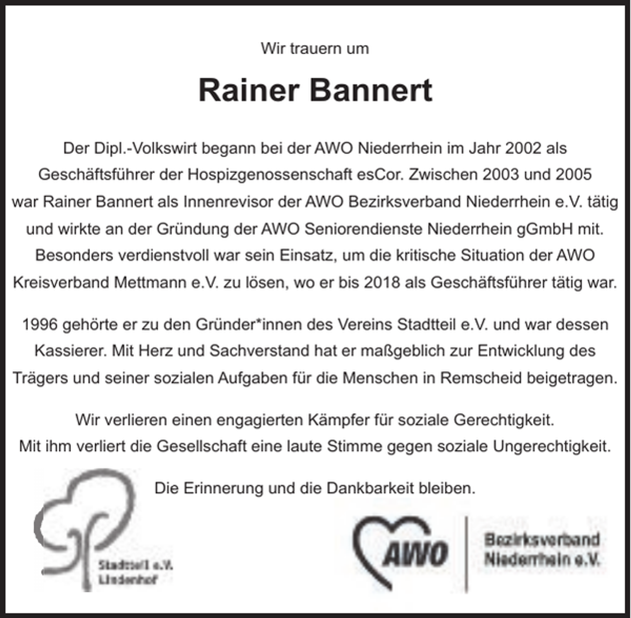 <p>Wir trauern um</p><p>Rainer Bannert<br />Der Dipl.-Volkswirt begann bei der AWO Niederrhein im Jahr 2002 als<br />Geschäftsführer der Hospizgenossenschaft esCor. Zwischen 2003 und 2005<br />war Rainer Bannert als Innenrevisor der AWO Bezirksverband Niederrhein e.V. tätig<br />und wirkte an der Gründung der AWO Seniorendienste Niederrhein gGmbH mit.<br />Besonders verdienstvoll war sein Einsatz, um die kritische Situation der AWO<br />Kreisverband Mettmann e.V. zu lösen, wo er bis 2018 als Geschäftsführer tätig war.<br />1996 gehörte er zu den Gründer*innen des Vereins Stadtteil e.V. und war dessen<br />Kassierer. Mit Herz und Sachverstand hat er maßgeblich zur Entwicklung des<br />Trägers und seiner sozialen Aufgaben für die Menschen in Remscheid beigetragen.<br />Wir verlieren einen engagierten Kämpfer für soziale Gerechtigkeit.<br />Mit ihm verliert die Gesellschaft eine laute Stimme gegen soziale Ungerechtigkeit.<br />Die<br />e Erinnerung und die Dankbarkeit bleiben.</p>