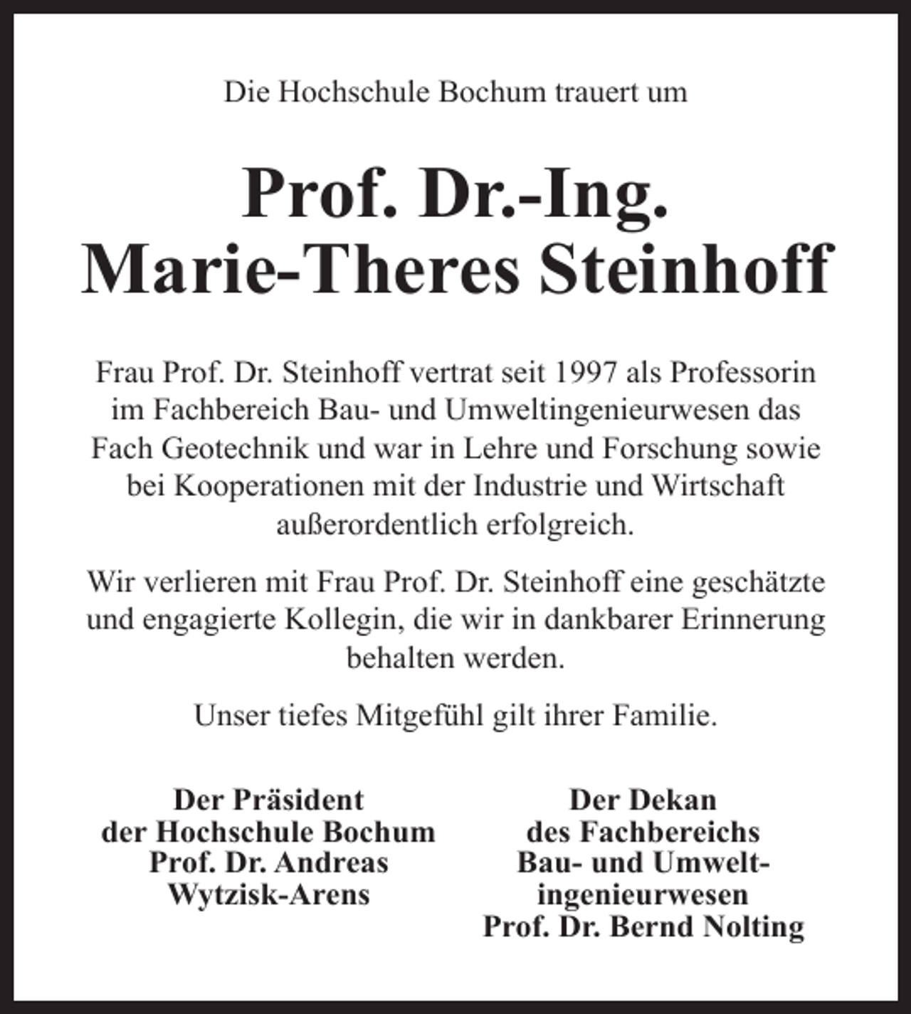 <p>Die Hochschule Bochum trauert um</p><p>Prof. Dr.-Ing.<br />Marie-Theres Steinhoff<br />Frau Prof. Dr. Steinhoff vertrat seit 1997 als Professorin<br />im Fachbereich Bau- und Umweltingenieurwesen das<br />Fach Geotechnik und war in Lehre und Forschung sowie<br />bei Kooperationen mit der Industrie und Wirtschaft<br />außerordentlich erfolgreich.<br />Wir verlieren mit Frau Prof. Dr. Steinhoff eine geschätzte<br />und engagierte Kollegin, die wir in dankbarer Erinnerung<br />behalten werden.<br />Unser tiefes Mitgefühl gilt ihrer Familie.<br />Der Präsident<br />der Hochschule Bochum<br />Prof. Dr. Andreas<br />Wytzisk-Arens</p><p>Der Dekan<br />des Fachbereichs<br />Bau- und Umweltingenieurwesen<br />Prof. Dr. Bernd Nolting</p>