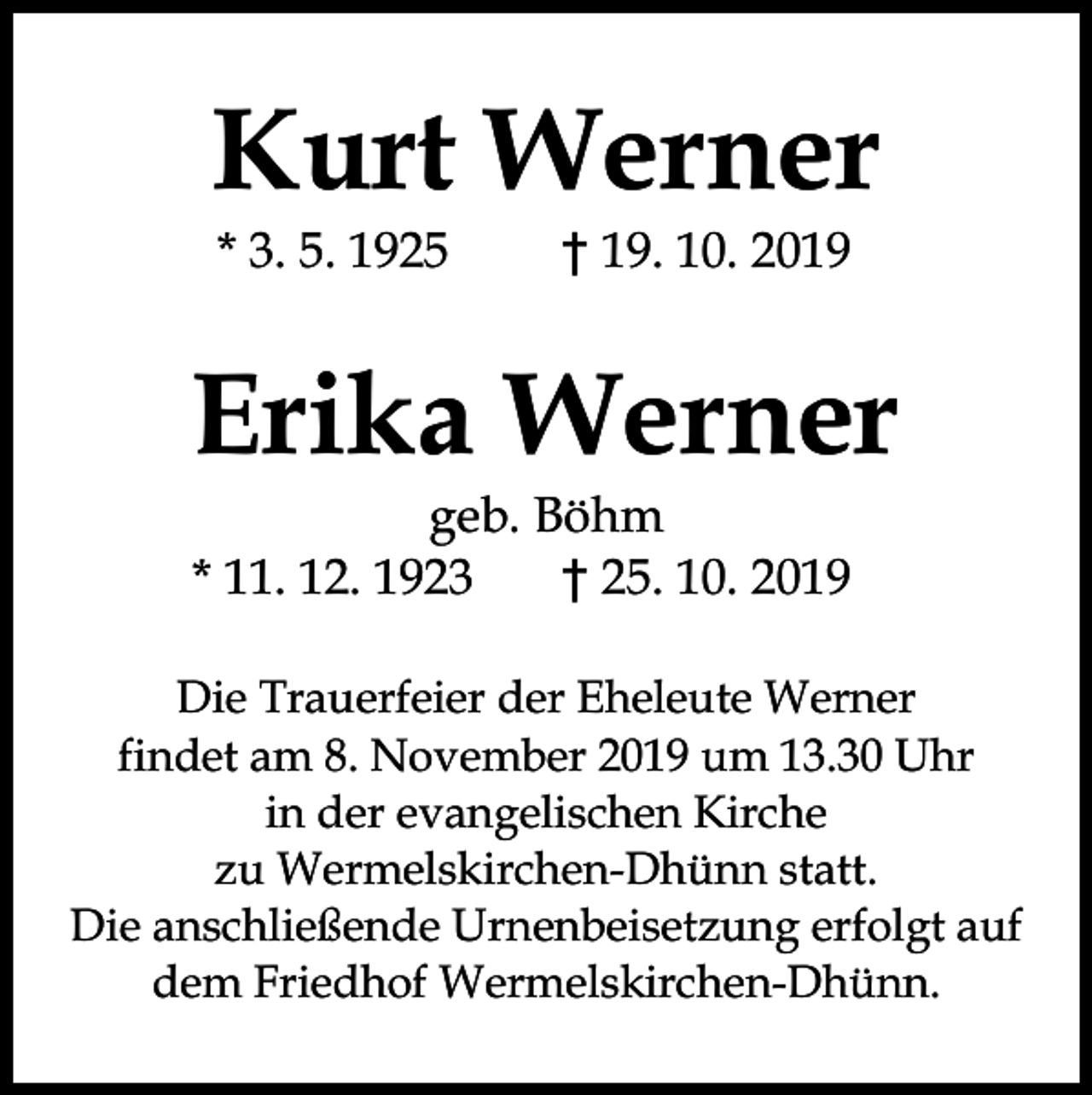 <p>Kurt Werner<br />* 3. 5. 1925</p><p>† 19. 10. 2019</p><p>Erika Werner<br />geb. Böhm<br />* 11. 12. 1923<br />† 25. 10. 2019</p><p>Die Trauerfeier der Eheleute Werner<br />findet am 8. November 2019 um 13.30 Uhr<br />in der evangelischen Kirche<br />zu Wermelskirchen-Dhünn statt.<br />Die anschließende Urnenbeisetzung erfolgt auf<br />dem Friedhof Wermelskirchen-Dhünn.</p>