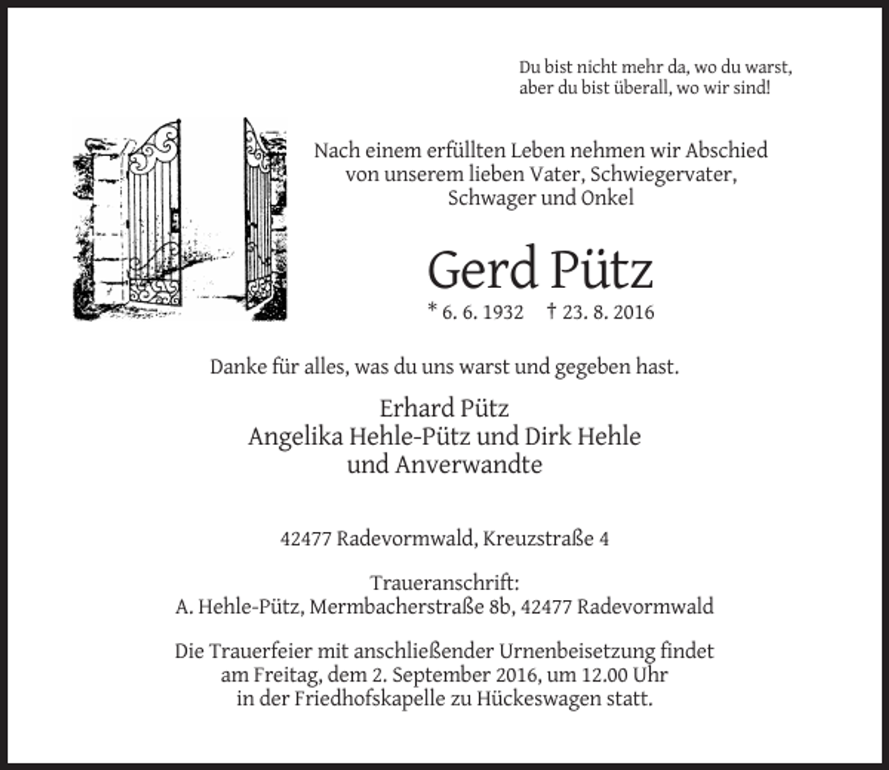 <p>Du bist nicht mehr da, wo du warst,<br />aber du bist überall, wo wir sind!</p><p>Nach einem erfüllten Leben nehmen wir Abschied<br />von unserem lieben Vater, Schwiegervater,<br />Schwager und Onkel</p><p>Gerd Pütz<br />* 6. 6. 1932 † 23. 8. 2016<br />Danke für alles, was du uns warst und gegeben hast.</p><p>Erhard Pütz<br />Angelika Hehle-Pütz und Dirk Hehle<br />und Anverwandte<br />42477 Radevormwald, Kreuzstraße 4<br />Traueranschrift:<br />A. Hehle-Pütz, Mermbacherstraße 8b, 42477 Radevormwald<br />Die Trauerfeier mit anschließender Urnenbeisetzung findet<br />am Freitag, dem 2. September 2016, um 12.00 Uhr<br />in der Friedhofskapelle zu Hückeswagen statt.</p>