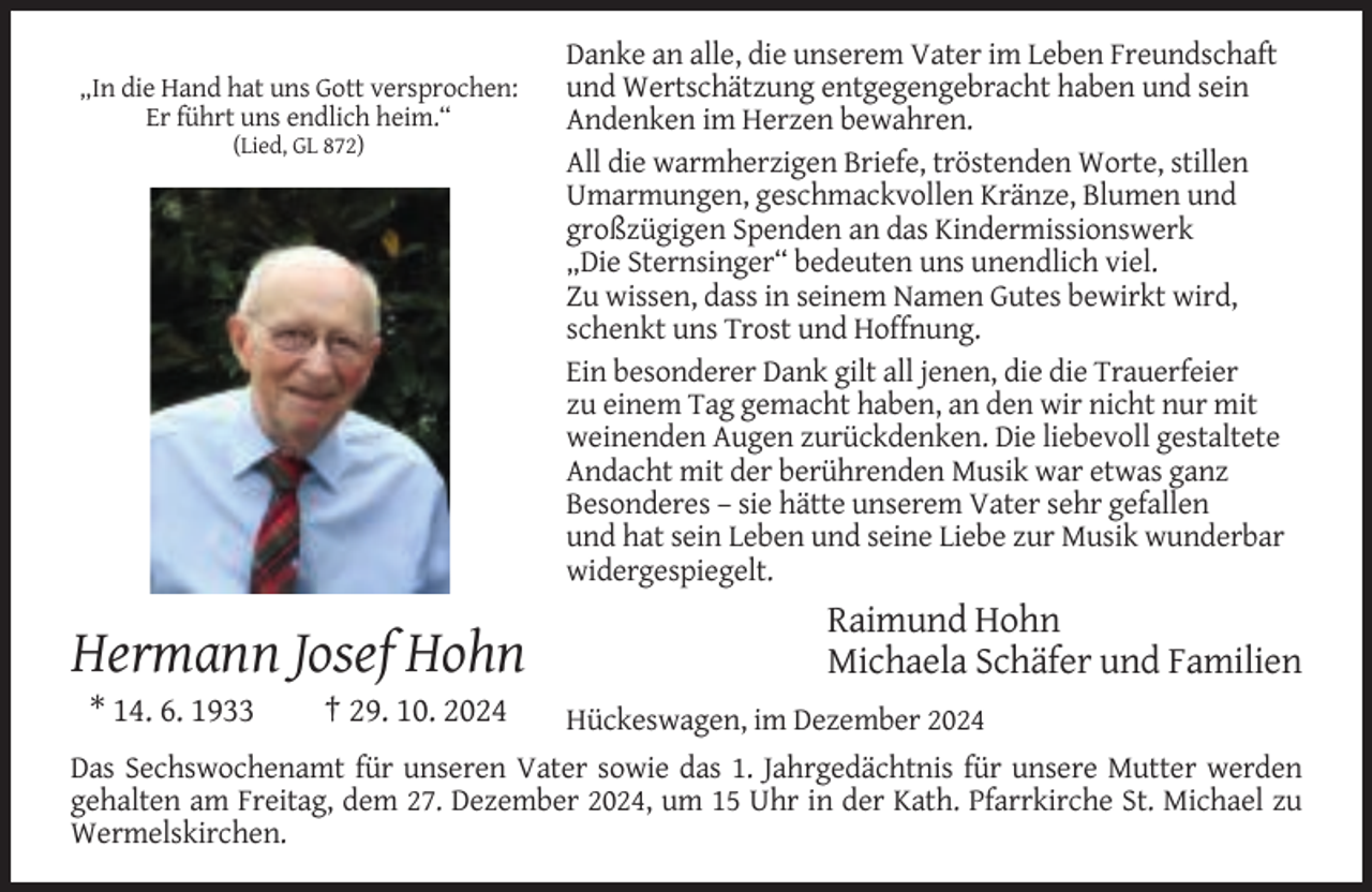 <p>„In die Hand hat uns Gott versprochen:<br />Er führt uns endlich heim.“<br />(Lied, GL 872)</p><p>Hermann Josef Hohn<br />* 14. 6. 1933</p><p>† 29. 10. 2024</p><p>Danke an alle, die unserem Vater im Leben Freundschaft<br />und Wertschätzung entgegengebracht haben und sein<br />Andenken im Herzen bewahren.<br />All die warmherzigen Briefe, tröstenden Worte, stillen<br />Umarmungen, geschmackvollen Kränze, Blumen und<br />großzügigen Spenden an das Kindermissionswerk<br />„Die Sternsinger“ bedeuten uns unendlich viel.<br />Zu wissen, dass in seinem Namen Gutes bewirkt wird,<br />schenkt uns Trost und Hoffnung.<br />Ein besonderer Dank gilt all jenen, die die Trauerfeier<br />zu einem Tag gemacht haben, an den wir nicht nur mit<br />weinenden Augen zurückdenken. Die liebevoll gestaltete<br />Andacht mit der berührenden Musik war etwas ganz<br />Besonderes – sie hätte unserem Vater sehr gefallen<br />und hat sein Leben und seine Liebe zur Musik wunderbar<br />widergespiegelt.</p><p>Raimund Hohn<br />Michaela Schäfer und Familien</p><p>Hückeswagen, im Dezember 2024<br />Das Sechswochenamt für unseren Vater sowie das 1. Jahrgedächtnis für unsere Mutter werden<br />gehalten am Freitag, dem 27. Dezember 2024, um 15 Uhr in der Kath. Pfarrkirche St. Michael zu<br />Wermelskirchen.</p>