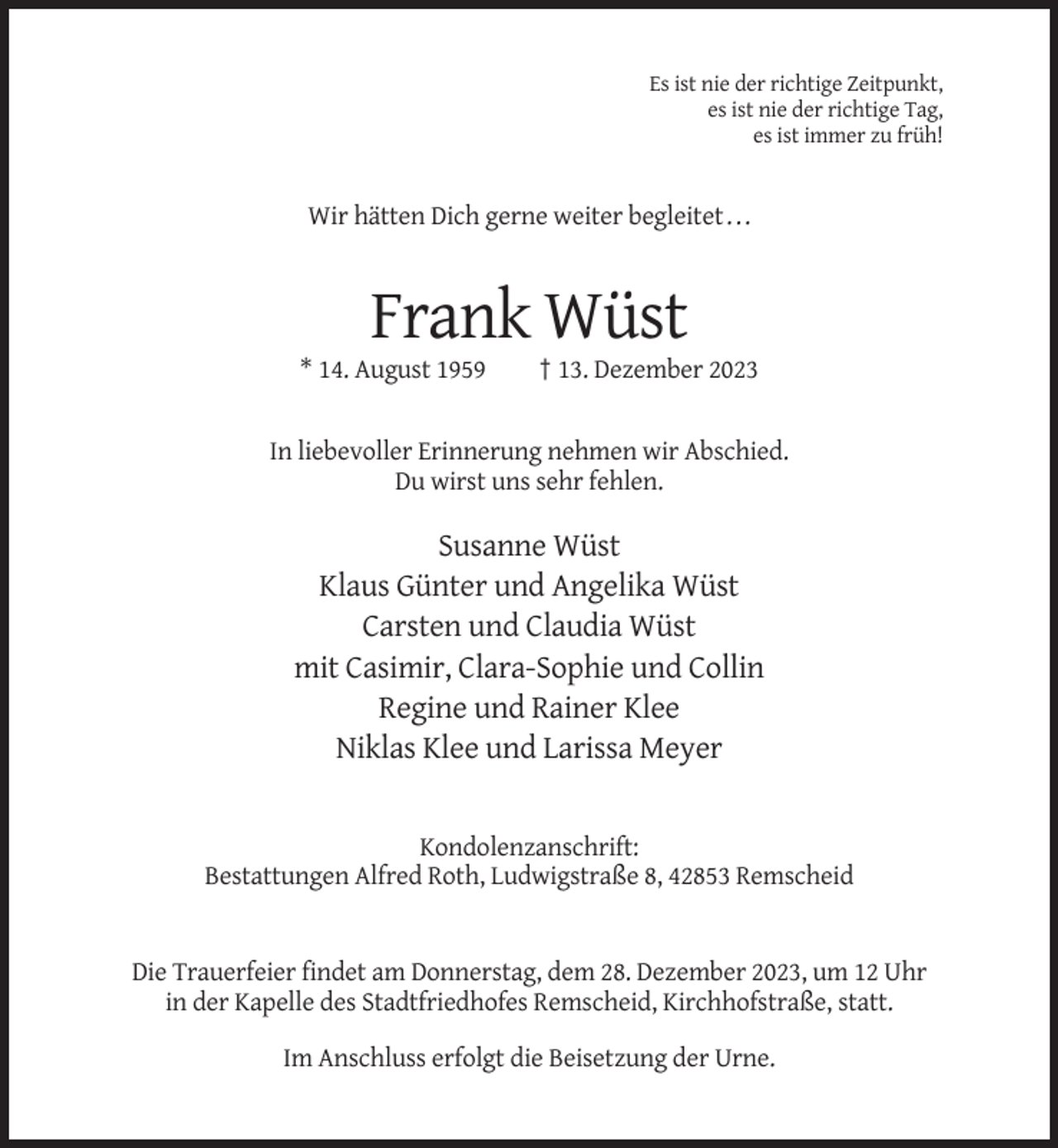 <p>Es ist nie der richtige Zeitpunkt,<br />es ist nie der richtige Tag,<br />es ist immer zu früh!</p><p>Wir hätten Dich gerne weiter begleitet . . .</p><p>Frank Wüst<br />* 14. August 1959</p><p>† 13. Dezember 2023</p><p>In liebevoller Erinnerung nehmen wir Abschied.<br />Du wirst uns sehr fehlen.</p><p>Susanne Wüst<br />Klaus Günter und Angelika Wüst<br />Carsten und Claudia Wüst<br />mit Casimir, Clara-Sophie und Collin<br />Regine und Rainer Klee<br />Niklas Klee und Larissa Meyer</p><p>Kondolenzanschrift:<br />Bestattungen Alfred Roth, Ludwigstraße 8, 42853 Remscheid</p><p>Die Trauerfeier findet am Donnerstag, dem 28. Dezember 2023, um 12 Uhr<br />in der Kapelle des Stadtfriedhofes Remscheid, Kirchhofstraße, statt.<br />Im Anschluss erfolgt die Beisetzung der Urne.</p>
