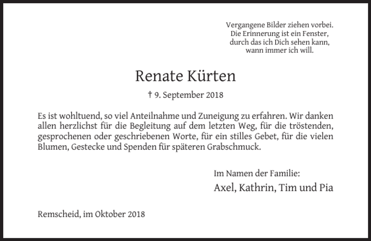 <p>Vergangene Bilder ziehen vorbei.<br />Die Erinnerung ist ein Fenster,<br />durch das ich Dich sehen kann,<br />wann immer ich will.</p><p>Renate Kürten<br />† 9. September 2018<br />Es ist wohltuend, so viel Anteilnahme und Zuneigung zu erfahren. Wir danken<br />allen herzlichst für die Begleitung auf dem letzten Weg, für die tröstenden,<br />gesprochenen oder geschriebenen Worte, für ein stilles Gebet, für die vielen<br />Blumen, Gestecke und Spenden für späteren Grabschmuck.<br />Im Namen der Familie:</p><p>Axel, Kathrin, Tim und Pia<br />Remscheid, im Oktober 2018</p>