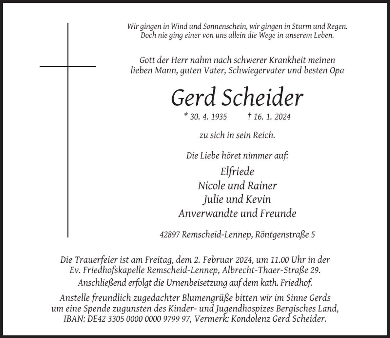 <p>Wir gingen in Wind und Sonnenschein, wir gingen in Sturm und Regen.<br />Doch nie ging einer von uns allein die Wege in unserem Leben.</p><p>Gott der Herr nahm nach schwerer Krankheit meinen<br />lieben Mann, guten Vater, Schwiegervater und besten Opa</p><p>Gerd Scheider<br />* 30. 4. 1935</p><p>† 16. 1. 2024</p><p>zu sich in sein Reich.<br />Die Liebe höret nimmer auf:</p><p>Elfriede<br />Nicole und Rainer<br />Julie und Kevin<br />Anverwandte und Freunde<br />42897 Remscheid-Lennep, Röntgenstraße 5<br />Die Trauerfeier ist am Freitag, dem 2. Februar 2024, um 11.00 Uhr in der<br />Ev. Friedhofskapelle Remscheid-Lennep, Albrecht-Thaer-Straße 29.<br />Anschließend erfolgt die Urnenbeisetzung auf dem kath. Friedhof.<br />Anstelle freundlich zugedachter Blumengrüße bitten wir im Sinne Gerds<br />um eine Spende zugunsten des Kinder- und Jugendhospizes Bergisches Land,<br />IBAN: DE42 3305 9797, Vermerk: Kondolenz Gerd Scheider.</p>