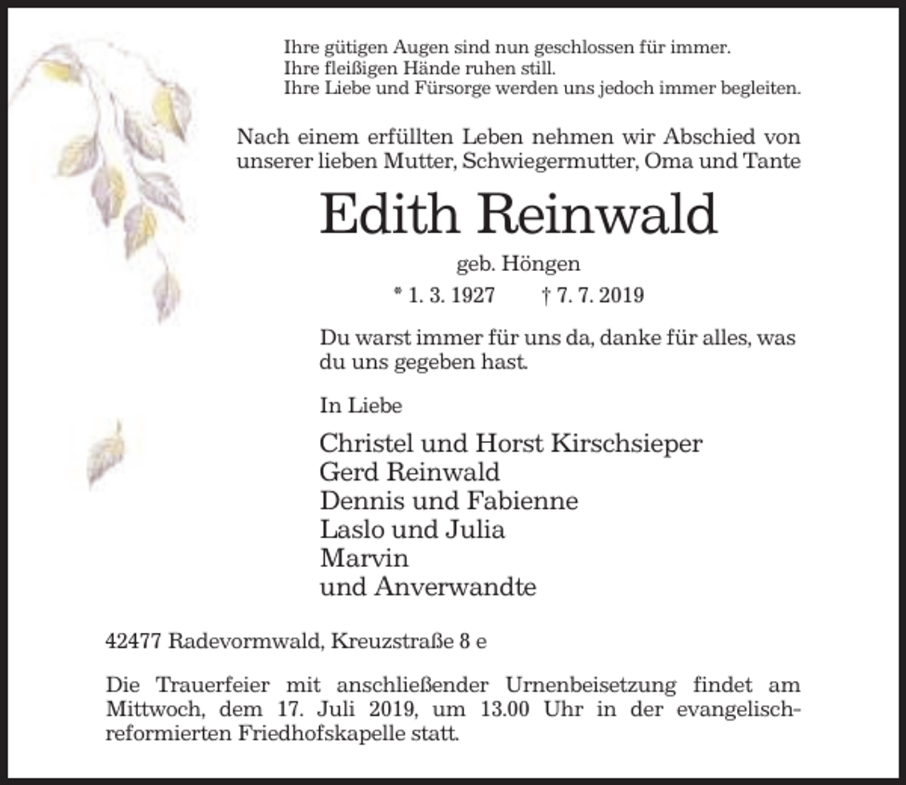 <p>Ihre gütigen Augen sind nun geschlossen für immer.<br />Ihre fleißigen Hände ruhen still.<br />Ihre Liebe und Fürsorge werden uns jedoch immer begleiten.</p><p>Nach einem erfüllten Leben nehmen wir Abschied von<br />unserer lieben Mutter, Schwiegermutter, Oma und Tante</p><p>Edith Reinwald<br />geb. Höngen<br />* 1. 3. 1927<br />† 7. 7. 2019<br />Du warst immer für uns da, danke für alles, was<br />du uns gegeben hast.<br />In Liebe</p><p>Christel und Horst Kirschsieper<br />Gerd Reinwald<br />Dennis und Fabienne<br />Laslo und Julia<br />Marvin<br />und Anverwandte<br />42477 Radevormwald, Kreuzstraße 8 e<br />Die Trauerfeier mit anschließender Urnenbeisetzung findet am<br />Mittwoch, dem 17. Juli 2019, um 13.00 Uhr in der evangelischreformierten Friedhofskapelle statt.</p>