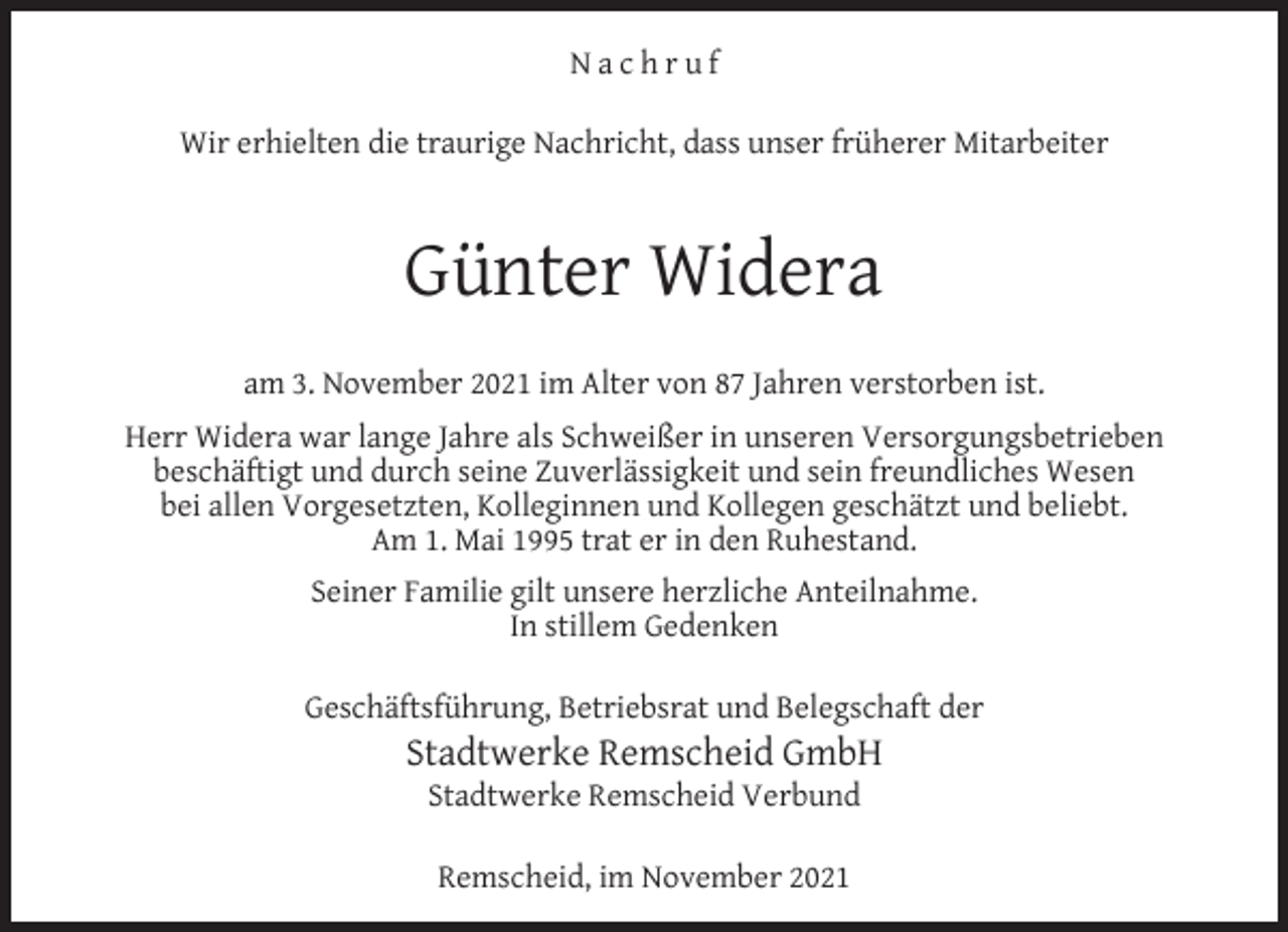 <p>Nachruf<br />Wir erhielten die traurige Nachricht, dass unser früherer Mitarbeiter</p><p>Günter Widera<br />am 3. November 2021 im Alter von 87 Jahren verstorben ist.<br />Herr Widera war lange Jahre als Schweißer in unseren Versorgungsbetrieben<br />beschäftigt und durch seine Zuverlässigkeit und sein freundliches Wesen<br />bei allen Vorgesetzten, Kolleginnen und Kollegen geschätzt und beliebt.<br />Am 1. Mai 1995 trat er in den Ruhestand.<br />Seiner Familie gilt unsere herzliche Anteilnahme.<br />In stillem Gedenken<br />Geschäftsführung, Betriebsrat und Belegschaft der</p><p>Stadtwerke Remscheid GmbH<br />Stadtwerke Remscheid Verbund<br />Remscheid, im November 2021</p>
