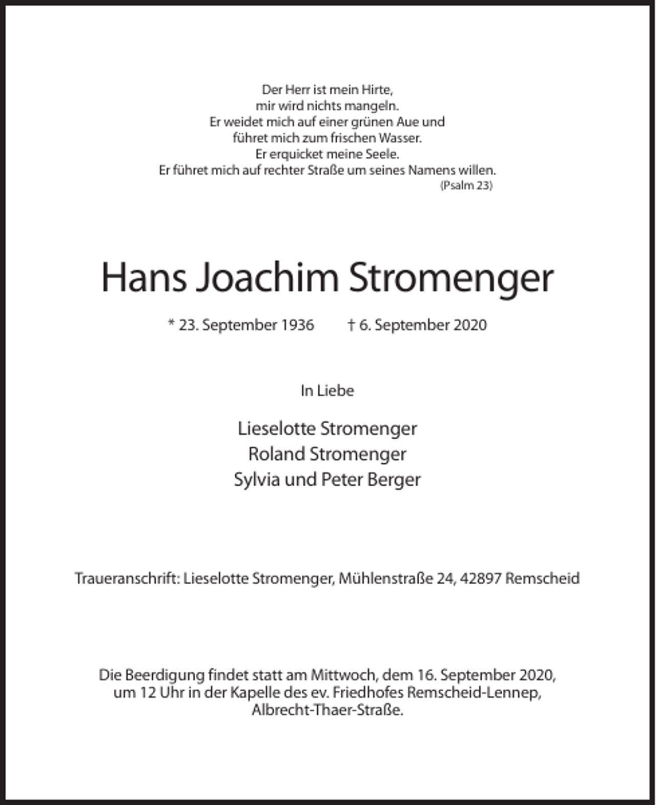 <p>Der Herr ist mein Hirte,<br />mir wird nichts mangeln.<br />Er weidet mich auf einer grünen Aue und<br />führet mich zum frischen Wasser.<br />Er erquicket meine Seele.<br />Er führet mich auf rechter Straße um seines Namens willen.<br />(Psalm 23)</p><p>Hans Joachim Stromenger<br />* 23. September 1936</p><p>† 6. September 2020</p><p>In Liebe</p><p>Lieselotte Stromenger<br />Roland Stromenger<br />Sylvia und Peter Berger</p><p>Traueranschrift: Lieselotte Stromenger, Mühlenstraße 24, 42897 Remscheid</p><p>Die Beerdigung findet statt am Mittwoch, dem 16. September 2020,<br />um 12 Uhr in der Kapelle des ev. Friedhofes Remscheid-Lennep,<br />Albrecht-Thaer-Straße.</p>