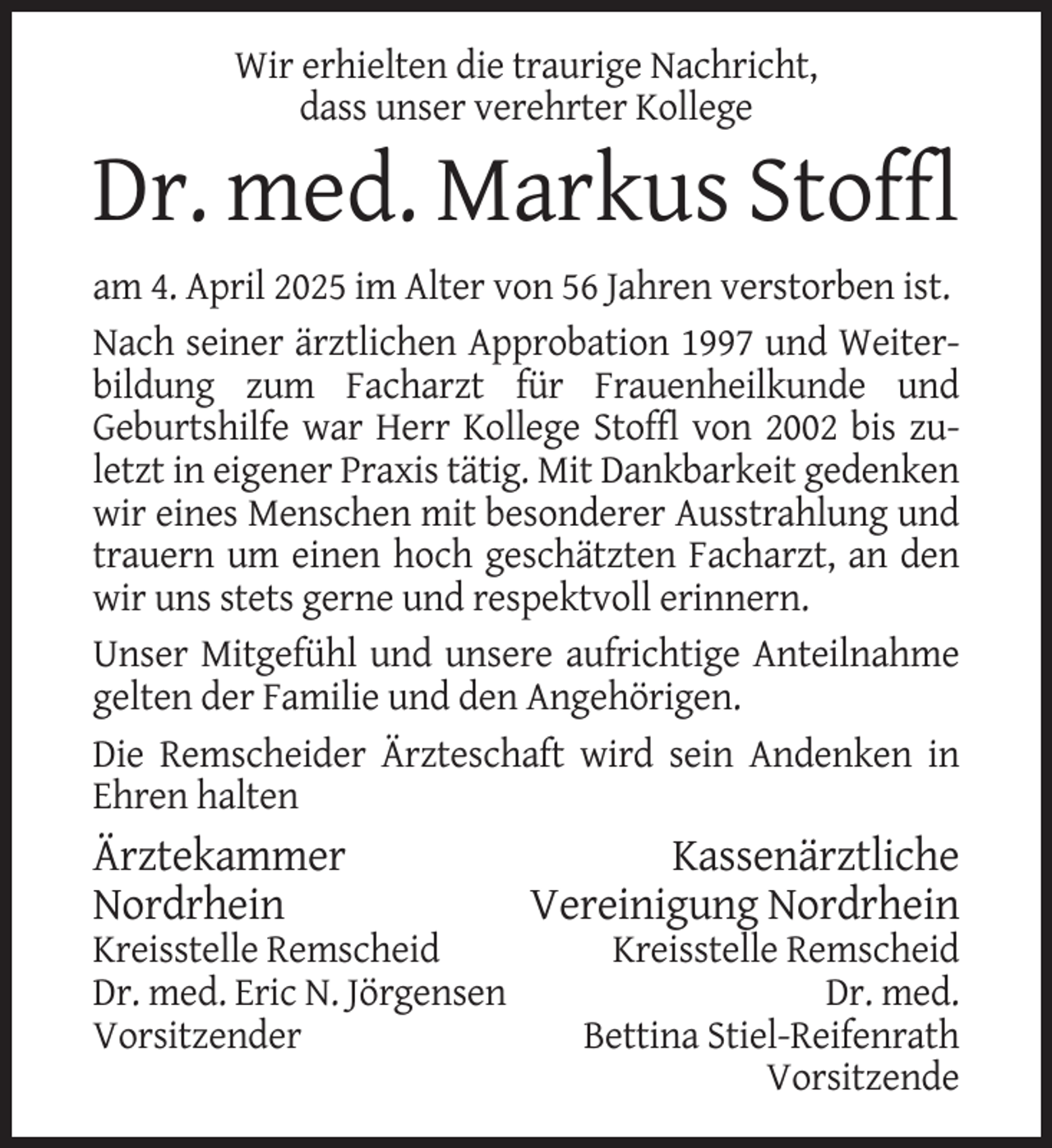 <p>Wir erhielten die traurige Nachricht,<br />dass unser verehrter Kollege</p><p>Dr. med. Markus Stoffl<br />am 4. April 2025 im Alter von 56 Jahren verstorben ist.<br />Nach seiner ärztlichen Approbation 1997 und Weiterbildung zum Facharzt für Frauenheilkunde und<br />Geburtshilfe war Herr Kollege Stoffl von 2002 bis zuletzt in eigener Praxis tätig. Mit Dankbarkeit gedenken<br />wir eines Menschen mit besonderer Ausstrahlung und<br />trauern um einen hoch geschätzten Facharzt, an den<br />wir uns stets gerne und respektvoll erinnern.<br />Unser Mitgefühl und unsere aufrichtige Anteilnahme<br />gelten der Familie und den Angehörigen.<br />Die Remscheider Ärzteschaft wird sein Andenken in<br />Ehren halten</p><p>Ärztekammer<br />Nordrhein<br />Kreisstelle Remscheid<br />Dr. med. Eric N. Jörgensen<br />Vorsitzender</p><p>Kassenärztliche<br />Vereinigung Nordrhein<br />Kreisstelle Remscheid<br />Dr. med.<br />Bettina Stiel-Reifenrath<br />Vorsitzende</p>