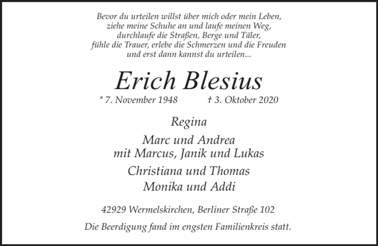 <p>Bevor du urteilen willst über mich oder mein Leben,<br />ziehe meine Schuhe an und laufe meinen Weg,<br />durchlaufe die Straßen, Berge und Täler,<br />fühle die Trauer, erlebe die Schmerzen und die Freuden<br />und erst dann kannst du urteilen...</p><p>Erich Blesius</p><p>* 7. November 1948</p><p>† 3. Oktober 2020</p><p>Regina<br />Marc und Andrea<br />mit Marcus, Janik und Lukas<br />Christiana und Thomas<br />Monika und Addi<br />42929 Wermelskirchen, Berliner Straße 102<br />Die Beerdigung fand im engsten Familienkreis statt.</p>