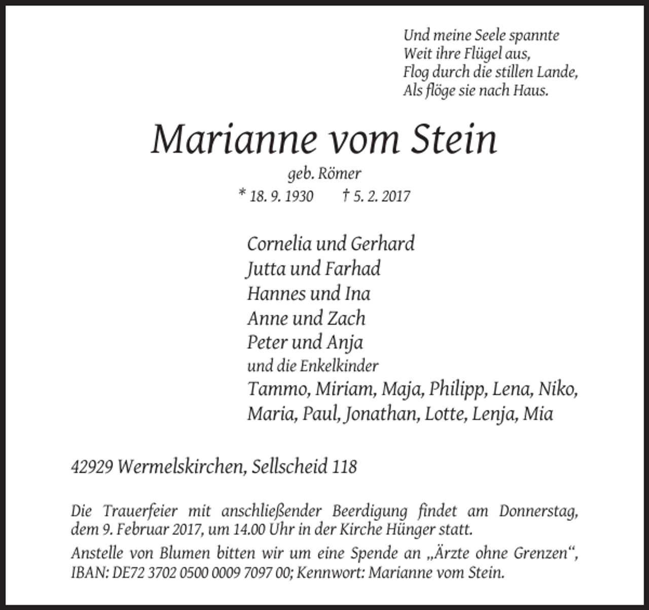 <p>Und meine Seele spannte<br />Weit ihre Flügel aus,<br />Flog durch die stillen Lande,<br />Als flöge sie nach Haus.</p><p>Marianne vom Stein<br />geb. Römer<br />* 18. 9. 1930<br />† 5. 2. 2017</p><p>Cornelia und Gerhard<br />Jutta und Farhad<br />Hannes und Ina<br />Anne und Zach<br />Peter und Anja<br />und die Enkelkinder</p><p>Tammo, Miriam, Maja, Philipp, Lena, Niko,<br />Maria, Paul, Jonathan, Lotte, Lenja, Mia<br />42929 Wermelskirchen, Sellscheid 118<br />Die Trauerfeier mit anschließender Beerdigung findet am Donnerstag,<br />dem 9. Februar 2017, um 14.00 Uhr in der Kirche Hünger statt.<br />Anstelle von Blumen bitten wir um eine Spende an „Ärzte ohne Grenzen“,<br />IBAN: DE72 3702 0509 7097 00; Kennwort: Marianne vom Stein.</p>