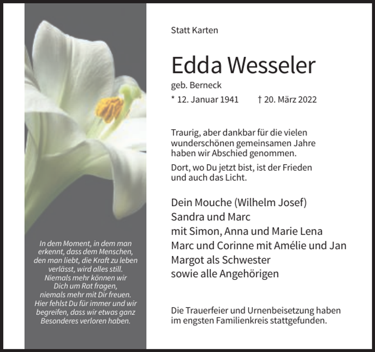 <p>Statt Karten</p><p>Edda Wesseler<br />geb. Berneck<br />* 12. Januar 1941</p><p>† 20. März 2022</p><p>Traurig, aber dankbar für die vielen<br />wunderschönen gemeinsamen Jahre<br />haben wir Abschied genommen.<br />Dort, wo Du jetzt bist, ist der Frieden<br />und auch das Licht.</p><p>In dem Moment, in dem man<br />erkennt, dass dem Menschen,<br />den man liebt, die Kraft zu leben<br />verlässt, wird alles still.<br />Niemals mehr können wir<br />Dich um Rat fragen,<br />niemals mehr mit Dir freuen.<br />Hier fehlst Du für immer und wir<br />begreifen, dass wir etwas ganz<br />Besonderes verloren haben.</p><p>Dein Mouche (Wilhelm Josef)<br />Sandra und Marc<br />mit Simon, Anna und Marie Lena<br />Marc und Corinne mit Amélie und Jan<br />Margot als Schwester<br />sowie alle Angehörigen<br />Die Trauerfeier und Urnenbeisetzung haben<br />im engsten Familienkreis stattgefunden.</p>
