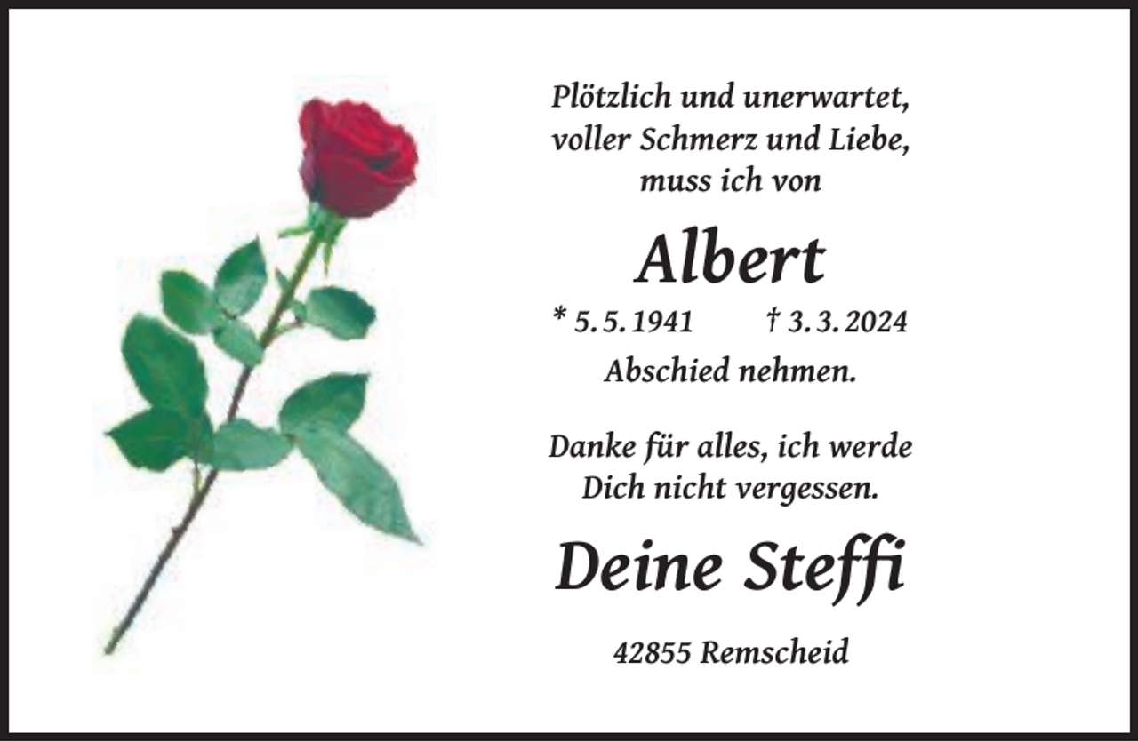 <p>Plötzlich und unerwartet,<br />voller Schmerz und Liebe,<br />muss ich von</p><p>Albert</p><p>* 5. 5. 1941<br />† 3. 3. 2024<br />Abschied nehmen.<br />Danke für alles, ich werde<br />Dich nicht vergessen.</p><p>Deine Stefﬁ<br />42855 Remscheid</p>