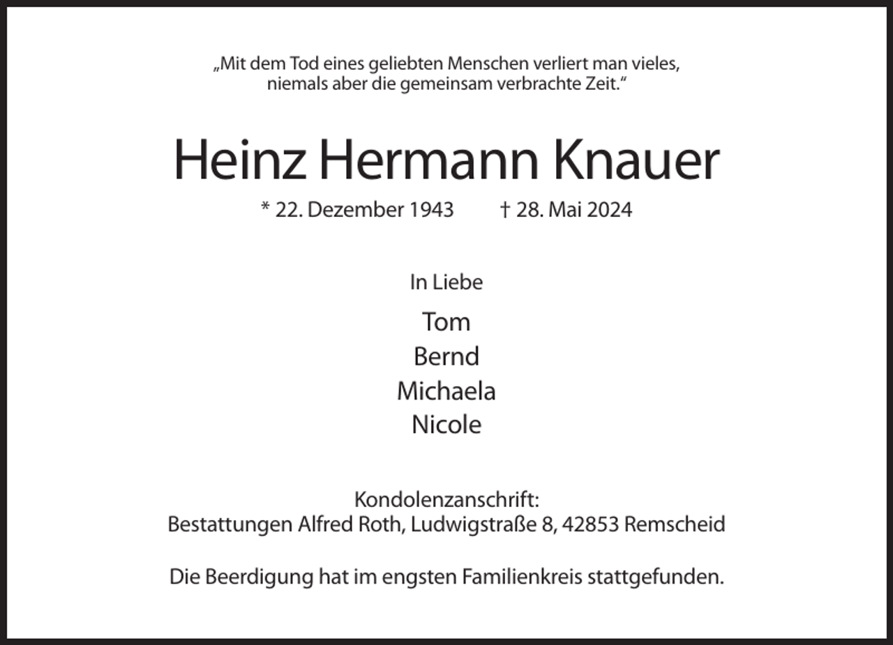 <p>„Mit dem Tod eines geliebten Menschen verliert man vieles,<br />niemals aber die gemeinsam verbrachte Zeit.“</p><p>Heinz Hermann Knauer<br />* 22. Dezember 1943</p><p>† 28. Mai 2024</p><p>In Liebe</p><p>Tom<br />Bernd<br />Michaela<br />Nicole<br />Kondolenzanschrift:<br />Bestattungen Alfred Roth, Ludwigstraße 8, 42853 Remscheid<br />Die Beerdigung hat im engsten Familienkreis stattgefunden.</p>