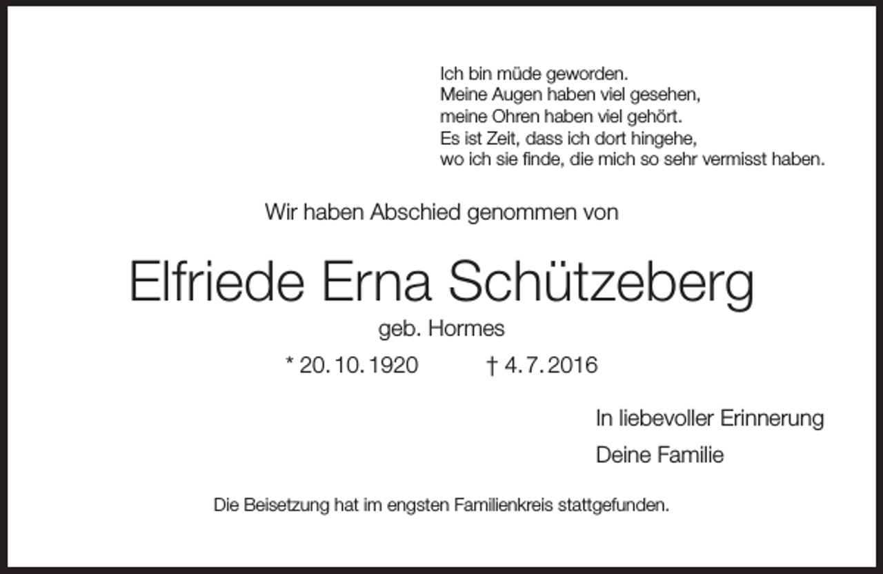 <p>Ich bin müde geworden.<br />Meine Augen haben viel gesehen,<br />meine Ohren haben viel gehört.<br />Es ist Zeit, dass ich dort hingehe,<br />wo ich sie finde, die mich so sehr vermisst haben.</p><p>Wir haben Abschied genommen von</p><p>Elfriede Erna Schützeberg<br />geb. Hormes</p><p>* 20. 10. 1920</p><p>† 4. 7. 2016<br />In liebevoller Erinnerung<br />Deine Familie</p><p>Die Beisetzung hat im engsten Familienkreis stattgefunden.</p>