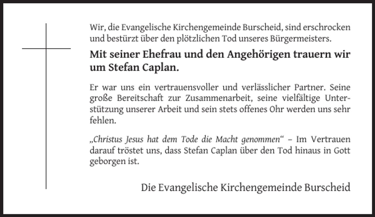 <p>Wir, die Evangelische Kirchengemeinde Burscheid, sind erschrocken<br />und bestürzt über den plötzlichen Tod unseres Bürgermeisters.</p><p>Mit seiner Ehefrau und den Angehörigen trauern wir<br />um Stefan Caplan.<br />Er war uns ein vertrauensvoller und verlässlicher Partner. Seine<br />große Bereitschaft zur Zusammenarbeit, seine vielfältige Unterstützung unserer Arbeit und sein stets offenes Ohr werden uns sehr<br />fehlen.<br />„Christus Jesus hat dem Tode die Macht genommen“ – Im Vertrauen<br />darauf tröstet uns, dass Stefan Caplan über den Tod hinaus in Gott<br />geborgen ist.</p><p>Die Evangelische Kirchengemeinde Burscheid</p>