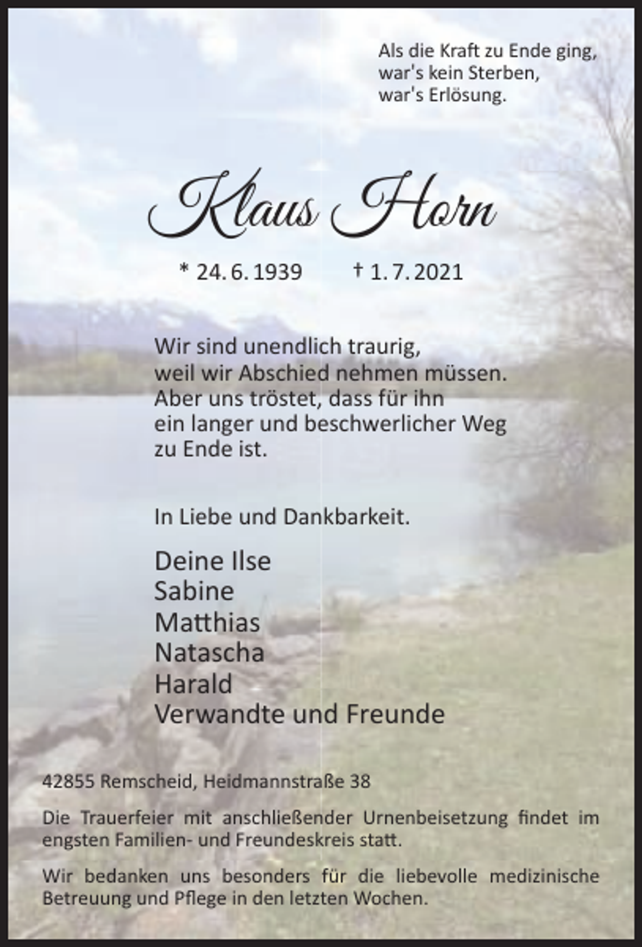 <p>Als die Kraft zu Ende ging,<br />war′s kein Sterben,<br />war′s Erlösung.</p><p>Klaus Horn<br />* 24. 6. 1939</p><p>† 1. 7. 2021</p><p>Wir sind unendlich traurig,<br />weil wir Abschied nehmen müssen.<br />Aber uns tröstet, dass für ihn<br />ein langer und beschwerlicher Weg<br />zu Ende ist.<br />In Liebe und Dankbarkeit.</p><p>Deine Ilse<br />Sabine<br />Matthias<br />Natascha<br />Harald<br />Verwandte und Freunde<br />42855 Remscheid, Heidmannstraße 38<br />Die Trauerfeier mit anschließender Urnenbeisetzung ﬁndet im<br />engsten Familien- und Freundeskreis statt.<br />Wir bedanken uns besonders für die liebevolle medizinische<br />Betreuung und Pﬂege in den letzten Wochen.</p>