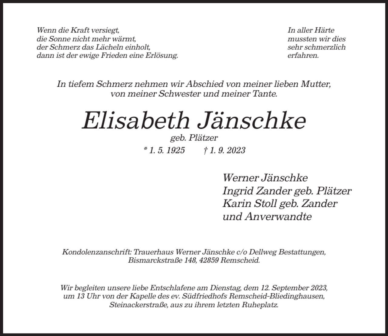 <p>Wenn die Kraft versiegt,<br />die Sonne nicht mehr wärmt,<br />der Schmerz das Lächeln einholt,<br />dann ist der ewige Frieden eine Erlösung.</p><p>In aller Härte<br />mussten wir dies<br />sehr schmerzlich<br />erfahren.</p><p>In tiefem Schmerz nehmen wir Abschied von meiner lieben Mutter,<br />von meiner Schwester und meiner Tante.</p><p>Elisabeth Jänschke<br />geb. Plätzer<br />* 1. 5. 1925<br />† 1. 9. 2023</p><p>Werner Jänschke<br />Ingrid Zander geb. Plätzer<br />Karin Stoll geb. Zander<br />und Anverwandte<br />Kondolenzanschrift: Trauerhaus Werner Jänschke c/o Dellweg Bestattungen,<br />Bismarckstraße 148, 42859 Remscheid.</p><p>Wir begleiten unsere liebe Entschlafene am Dienstag, dem 12. September 2023,<br />um 13 Uhr von der Kapelle des ev. Südfriedhofs Remscheid-Bliedinghausen,<br />Steinackerstraße, aus zu ihrem letzten Ruheplatz.</p>