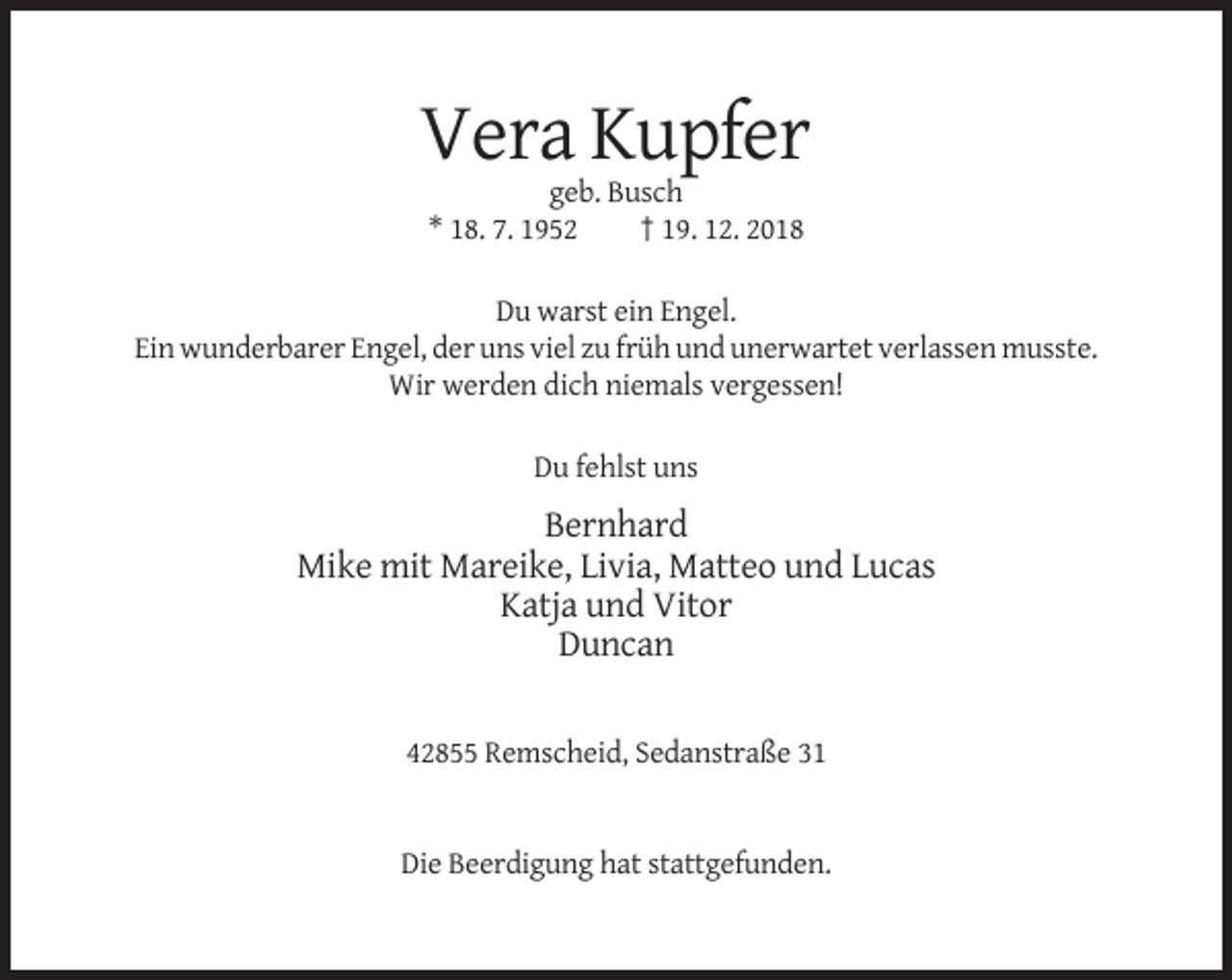 <p>Vera Kupfer<br />geb. Busch<br />* 18. 7. 1952<br />† 19. 12. 2018<br />Du warst ein Engel.<br />Ein wunderbarer Engel, der uns viel zu früh und unerwartet verlassen musste.<br />Wir werden dich niemals vergessen!<br />Du fehlst uns</p><p>Bernhard<br />Mike mit Mareike, Livia, Matteo und Lucas<br />Katja und Vitor<br />Duncan<br />42855 Remscheid, Sedanstraße 31</p><p>Die Beerdigung hat stattgefunden.</p>