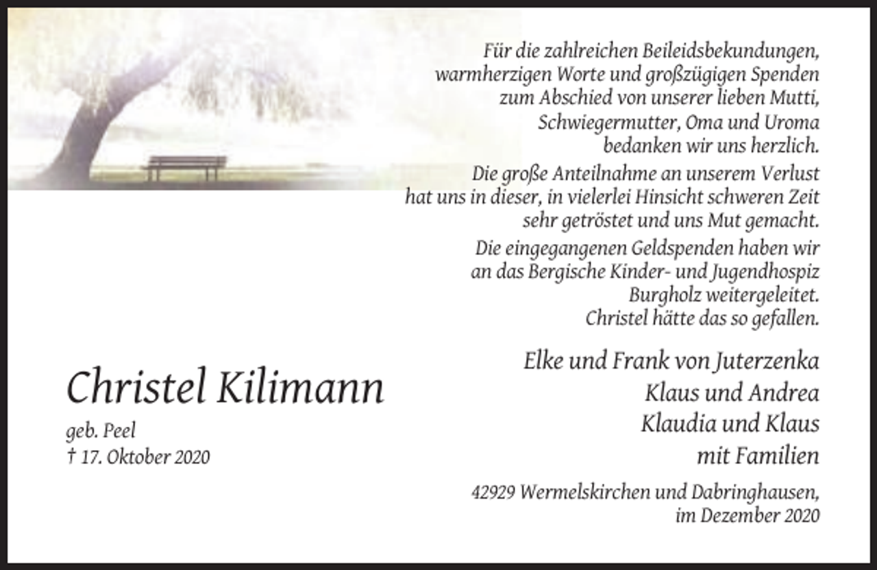 <p>Für die zahlreichen Beileidsbekundungen,<br />warmherzigen Worte und großzügigen Spenden<br />zum Abschied von unserer lieben Mutti,<br />Schwiegermutter, Oma und Uroma<br />bedanken wir uns herzlich.<br />Die große Anteilnahme an unserem Verlust<br />hat uns in dieser, in vielerlei Hinsicht schweren Zeit<br />sehr getröstet und uns Mut gemacht.<br />Die eingegangenen Geldspenden haben wir<br />an das Bergische Kinder- und Jugendhospiz<br />Burgholz weitergeleitet.<br />Christel hätte das so gefallen.</p><p>Christel Kilimann<br />geb. Peel<br />† 17. Oktober 2020</p><p>Elke und Frank von Juterzenka<br />Klaus und Andrea<br />Klaudia und Klaus<br />mit Familien<br />42929 Wermelskirchen und Dabringhausen,<br />im Dezember 2020</p>
