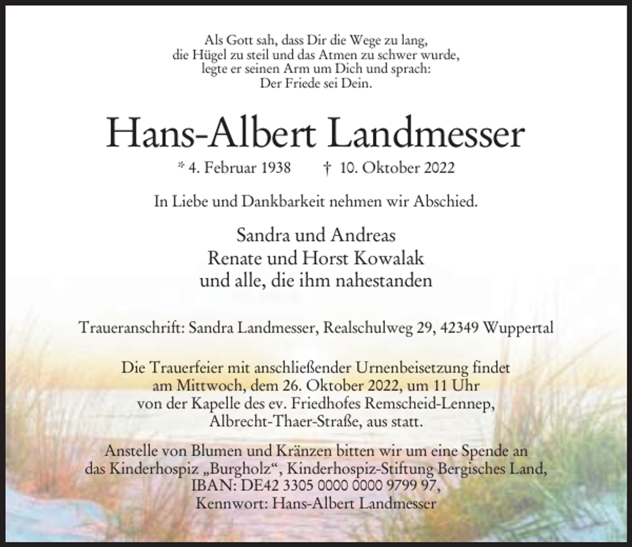 <p>Als Gott sah, dass Dir die Wege zu lang,<br />die Hügel zu steil und das Atmen zu schwer wurde,<br />legte er seinen Arm um Dich und sprach:<br />Der Friede sei Dein.</p><p>Hans-Albert Landmesser<br />* 4. Februar 1938</p><p>† 10. Oktober 2022</p><p>In Liebe und Dankbarkeit nehmen wir Abschied.</p><p>Sandra und Andreas<br />Renate und Horst Kowalak<br />und alle, die ihm nahestanden<br />Traueranschrift: Sandra Landmesser, Realschulweg 29, 42349 Wuppertal<br />Die Trauerfeier mit anschließender Urnenbeisetzung findet<br />am Mittwoch, dem 26. Oktober 2022, um 11 Uhr<br />von der Kapelle des ev. Friedhofes Remscheid-Lennep,<br />Albrecht-Thaer-Straße, aus statt.<br />Anstelle von Blumen und Kränzen bitten wir um eine Spende an<br />das Kinderhospiz „Burgholz‘‘, Kinderhospiz-Stiftung Bergisches Land,<br />IBAN: DE42 3305 9797,<br />Kennwort: Hans-Albert Landmesser</p>