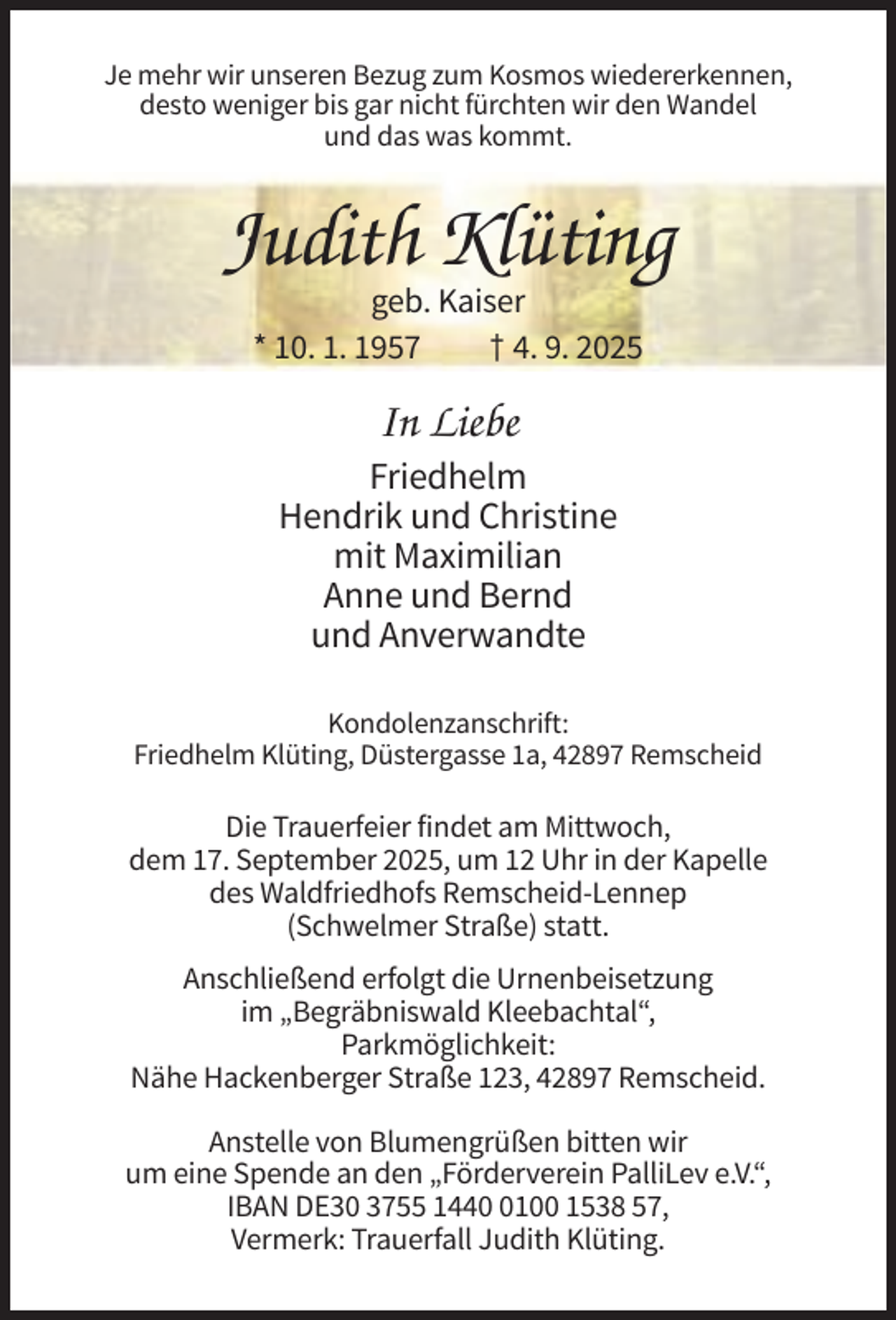 <p>Je mehr wir unseren Bezug zum Kosmos wiedererkennen,<br />desto weniger bis gar nicht fürchten wir den Wandel<br />und das was kommt.</p><p>Judith Klüting<br />geb. Kaiser<br />* 10. 1. 1957<br />† 4. 9. 2025</p><p>In Liebe<br />Friedhelm<br />Hendrik und Christine<br />mit Maximilian<br />Anne und Bernd<br />und Anverwandte<br />Kondolenzanschrift:<br />Friedhelm Klüting, Düstergasse 1a, 42897 Remscheid</p><p>Die Trauerfeier findet am Mittwoch,<br />dem 17. September 2025, um 12 Uhr in der Kapelle<br />des Waldfriedhofs Remscheid-Lennep<br />(Schwelmer Straße) statt.<br />Anschließend erfolgt die Urnenbeisetzung<br />im „Begräbniswald Kleebachtal“,<br />Parkmöglichkeit:<br />Nähe Hackenberger Straße 123, 42897 Remscheid.<br />Anstelle von Blumengrüßen bitten wir<br />um eine Spende an den „Förderverein PalliLev e.V.“,<br />IBAN DE30 3755 144100 1538 57,<br />Vermerk: Trauerfall Judith Klüting.</p>