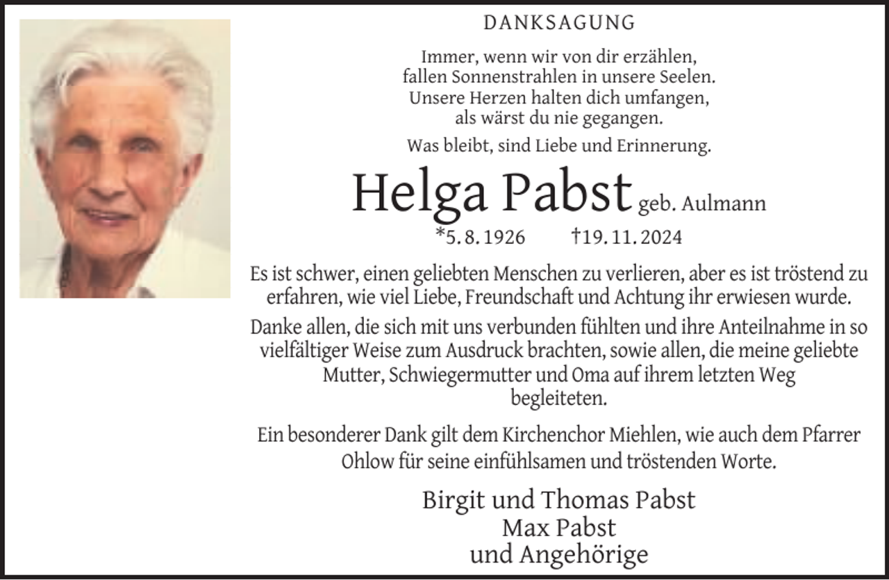 <p>DANKSAGUNG<br />Immer, wenn wir von dir erzählen,<br />fallen Sonnenstrahlen in unsere Seelen.<br />Unsere Herzen halten dich umfangen,<br />als wärst du nie gegangen.<br />Was bleibt, sind Liebe und Erinnerung.</p><p>Helga Pabst<br />*5. 8. 1926</p><p>geb. Aulmann<br />†19. 11. 2024</p><p>Es ist schwer, einen geliebten Menschen zu verlieren, aber es ist tröstend zu<br />erfahren, wie viel Liebe, Freundschaft und Achtung ihr erwiesen wurde.<br />Danke allen, die sich mit uns verbunden fühlten und ihre Anteilnahme in so<br />vielfältiger Weise zum Ausdruck brachten, sowie allen, die meine geliebte<br />Mutter, Schwiegermutter und Oma auf ihrem letzten Weg<br />begleiteten.<br />Ein besonderer Dank gilt dem Kirchenchor Miehlen, wie auch dem Pfarrer<br />Ohlow für seine einfühlsamen und tröstenden Worte.</p><p>Birgit und Thomas Pabst<br />Max Pabst<br />und Angehörige</p>