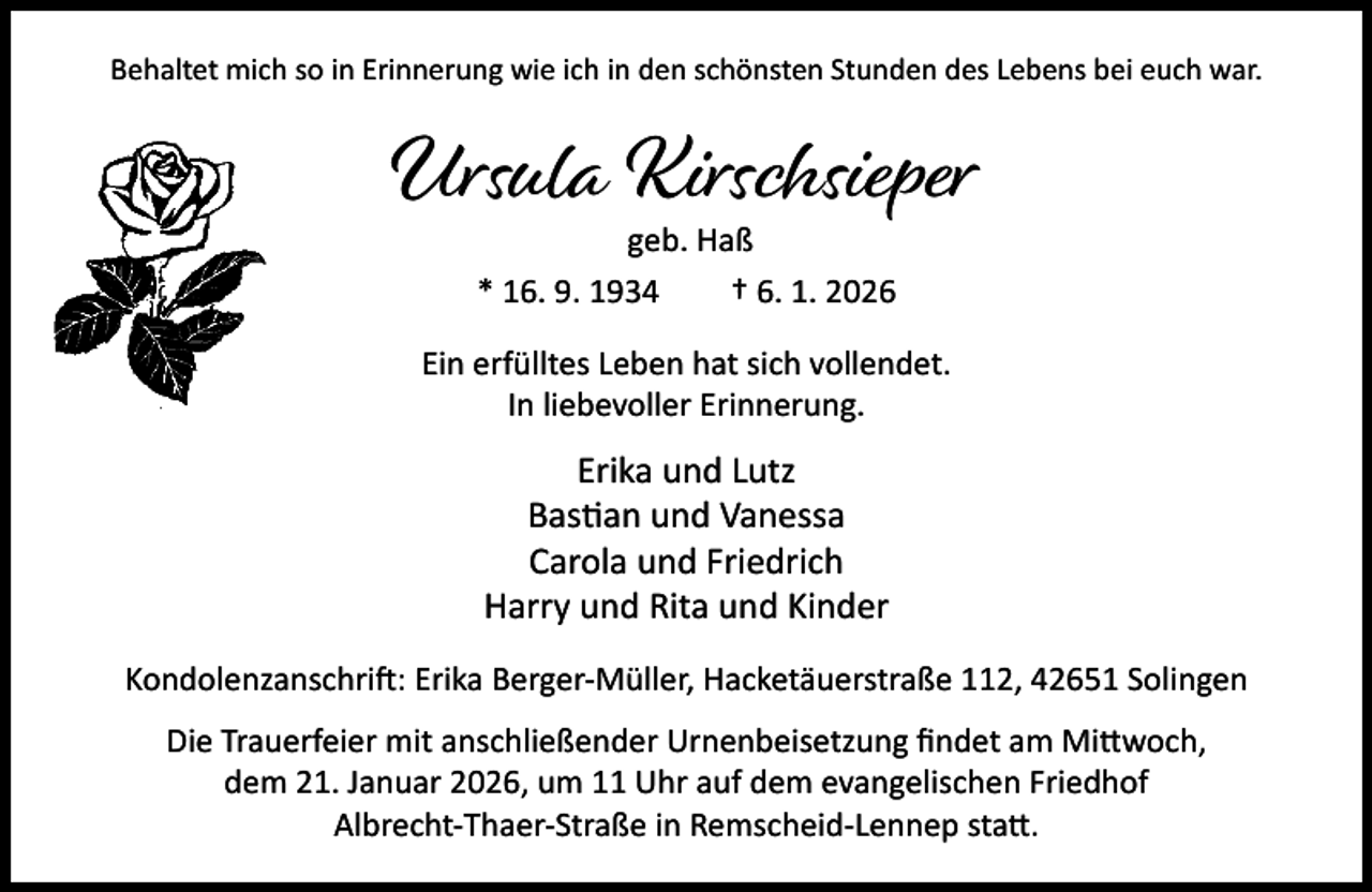 <p>Behaltet mich so in Erinnerung wie ich in den schönsten Stunden des Lebens bei euch war.</p><p>Ursula Kirschsieper<br />geb. Haß<br />* 16. 9. 1934<br />† 6. 1. 2026</p><p>Ein erfülltes Leben hat sich vollendet.<br />In liebevoller Erinnerung.</p><p>Erika und Lutz<br />Bas an und Vanessa<br />Carola und Friedrich<br />Harry und Rita und Kinder<br />Kondolenzanschri : Erika Berger-Müller, Hacketäuerstraße 112, 42651 Solingen<br />Die Trauerfeier mit anschließender Urnenbeisetzung ﬁndet am Mi woch,<br />dem 21. Januar 2026, um 11 Uhr auf dem evangelischen Friedhof<br />Albrecht-Thaer-Straße in Remscheid-Lennep sta .</p>
